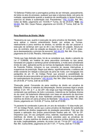 "O Defensor Público tem a prerrogativa jurídica de ser intimado, pessoalmente,
de todos os atos do processo, qualquer que seja a natureza deste, sob pena de
nulidade, especialmente quando a ausência da cientificação in faciem frustra o
exercício do direito à sustentação oral. Precedentes." (HC 72.204, Rel. Min.
Celso de Mello, julgamento em 15-8-95,1ª Turma, DJ de 24-8-07). Vide: HC
98.905, Rel. Min. Cezar Peluso, julgamento em 8-9-09, 2ª Turma, DJE de 16-
10-09.



Pena Restritiva de Direito / Multa

"Asseverou-se que, quanto à execução da pena privativa de liberdade, dever-
se-ia aplicar o mesmo entendimento fixado, por ambas as Turmas,
relativamente à pena restritiva de direitos, no sentido de não ser possível a
execução da sentença sem que se dê o seu trânsito em julgado. Aduziu-se
que, do contrário, além da violação ao disposto no art. 5º, LVII, da CF, estar-
se-ia desrespeitando o princípio da isonomia” (HC 84.078, Rel. Min. Eros Grau,
julgamento em 5-2-09, Plenário, Informativo 534)

"Ainda que haja distinção clara, há de se considerar que, desde o advento da
Lei nº 9.268/96, em matéria de pena pecuniária cominada no tipo penal,
transitada em julgado a sentença penal condenatória, a multa será considerada
dívida de valor, aplicando-se-lhe as normas da legislação relativa à dívida ativa
da Fazenda Pública, inclusive no que concerne às causas interruptivas e
suspensivas da prescrição. Regra que alterou, significativamente, o sistema até
então existente em relação à execução da pena de multa, com revogação dos
parágrafos do art. 51, do Código Penal, que previam a possibilidade da
conversão da pena pecuniária em pena privativa de liberdade na eventualidade
do inadimplemento da primeira." (HC 92.476, Rel. Min. Ellen Gracie, julgamento
em 24-6-08, 2ª Turma, DJE de 22-8-08)

“Execução penal. Conversão da pena restritiva de direito em privativa de
liberdade. Critérios e métodos de interpretação. Devido processo legal e ampla
defesa. O art. 181, § 1°, a, da LEP, não exige que haja intimação por edital do
condenado que participou de todo o processo, tratando-se de hipótese diversa
do réu revel. Há tratamento diferenciado com base em elemento de discrímen
razoável no que tange às duas hipóteses previstas de conversão da pena
restritiva de direito em pena privativa de liberdade.” (HC 92.012, Rel. Min. Ellen
Gracie, julgamento em 10-6-08, 2ª Turma, DJE de 27-6-08)

"A paciente foi condenada à pena de um ano de reclusão e 10 dias-multa (art.
171 do Código Penal), sendo que a pena privativa de liberdade foi substituída
pela restritiva de direitos (pagamento de prestação pecuniária). Fato que não
impede a aplicação dos prazos prescricionais fixados pelo art. 109 do CP.
Dispositivo que, em seu parágrafo único, estende, expressamente, ‘às penas
restritivas de direito os mesmos prazos previstos para as privativas de
liberdade’. A pena restritiva de direitos é de natureza jurídica distinta da pena
de multa. Inaplicabilidade, portanto, do inciso I do art. 114 do CP." (HC 92.224,
Rel. Min. Carlos Britto, julgamento em 20-11-07, 1ª Turma, DJE de 11-4-08)


                                                                              198
 