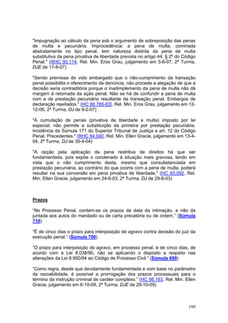 "Impugnação ao cálculo da pena sob o argumento de sobreposição das penas
de multa e pecuniária. Improcedência: a pena de multa, cominada
abstratamente no tipo penal, tem natureza distinta da pena de multa
substitutiva da pena privativa de liberdade prevista no artigo 44, § 2º do Código
Penal." (RHC 90.114, Rel. Min. Eros Grau, julgamento em 5-6-07, 2ª Turma,
DJE de 17-8-07)

"Sendo premissa do voto embargado que o não-cumprimento da transação
penal possibilita o oferecimento da denúncia, não procede a alegação de que a
decisão seria contraditória porque o inadimplemento da pena de multa não dá
margem à retomada da ação penal. Não se há de confundir a pena de multa
com a de prestação pecuniária resultante da transação penal. Embargos de
declaração rejeitados." (HC 88.785-ED, Rel. Min. Eros Grau, julgamento em 12-
12-06, 2ª Turma, DJ de 9-2-07)

"A cumulação de penas (privativa de liberdade e multa) imposto por lei
especial, não permite a substituição da primeira por prestação pecuniária.
Incidência da Súmula 171 do Superior Tribunal de Justiça e art. 12 do Código
Penal. Precedentes." (RHC 84.040, Rel. Min. Ellen Gracie, julgamento em 13-4-
04, 2ª Turma, DJ de 30-4-04)

"A opção pela aplicação da pena restritiva de direitos há que ser
fundamentada, pois expõe o condenado à situação mais gravosa, tendo em
vista que o não cumprimento desta, mesmo que consubstanciada em
prestação pecuniária, ao contrário do que ocorre com a pena de multa, poderá
resultar na sua conversão em pena privativa de liberdade." (HC 83.092, Rel.
Min. Ellen Gracie, julgamento em 24-6-03, 2ª Turma, DJ de 29-8-03)



Prazos

“No Processo Penal, contam-se os prazos da data da intimação, e não da
juntada aos autos do mandado ou de carta precatória ou de ordem.” (Súmula
710)

“É de cinco dias o prazo para interposição de agravo contra decisão do juiz da
execução penal.” (Súmula 700)

“O prazo para interposição de agravo, em processo penal, é de cinco dias, de
acordo com a Lei 8.038/90, não se aplicando o disposto a respeito nas
alterações da Lei 8.950/94 ao Código de Processo Civil.” (Súmula 699)

“Como regra, desde que devidamente fundamentada e com base no parâmetro
da razoabilidade, é possível a prorrogação dos prazos processuais para o
término da instrução criminal de caráter complexo.” (HC 98.163, Rel. Min. Ellen
Gracie, julgamento em 6-10-09, 2ª Turma, DJE de 29-10-09)



                                                                             199
 