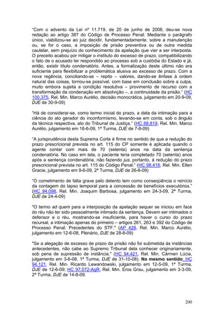 “Com o advento da Lei nº 11.719, de 20 de junho de 2008, deu-se nova
redação ao artigo 387 do Código de Processo Penal. Mediante o parágrafo
único, viabilizou-se ao juiz decidir, fundamentadamente, sobre a manutenção
ou, se for o caso, a imposição de prisão preventiva ou de outra medida
cautelar, sem prejuízo do conhecimento da apelação que vier a ser interposta.
O preceito acabou por mitigar o instituto do excesso de prazo, compatibilizando
o fato de o acusado ter respondido ao processo sob a custódia do Estado e já,
então, existir título condenatório. Antes, a formalização deste último não era
suficiente para flexibilizar a problemática alusiva ao excesso de prazo. Com a
nova regência, conciliando-se – repito – valores, dando-se ênfase à ordem
natural das coisas, tornou-se possível, com base em conclusão sobre a culpa,
muito embora sujeita a condição resolutiva – provimento de recurso com a
transformação da condenação em absolvição –, a continuidade da prisão.” (HC
100.375, Rel. Min. Marco Aurélio, decisão monocrática, julgamento em 20-9-09,
DJE de 30-9-09)

“Há de considerar-se, como termo inicial do prazo, a data da intimação para a
ciência do ato gerador do inconformismo, levando-se em conta, sob o ângulo
da técnica respectiva, ato do Tribunal de Justiça.” (HC 88.819, Rel. Min. Marco
Aurélio, julgamento em 16-6-09, 1ª Turma, DJE de 7-8-09)

“A jurisprudência desta Suprema Corte é firme no sentido de que a redução do
prazo prescricional prevista no art. 115 do CP somente é aplicada quando o
agente contar com mais de 70 (setenta) anos na data da sentença
condenatória. No caso em tela, o paciente teria completado 70 (setenta) anos
após a sentença condenatória, não fazendo jus, portanto, à redução do prazo
prescricional prevista no art. 115 do Código Penal.” (HC 98.418, Rel. Min. Ellen
Gracie, julgamento em 9-6-09, 2ª Turma, DJE de 26-6-09)

“O cometimento de falta grave pelo detento tem como conseqüência o reinício
da contagem do lapso temporal para a concessão de benefícios executórios.”
(HC 94.098, Rel. Min. Joaquim Barbosa, julgamento em 24-3-09, 2ª Turma,
DJE de 24-4-09)

"O termo ad quem para a interposição da apelação sequer se iniciou em face
do réu não ter sido pessoalmente intimado da sentença. Devem ser intimados o
defensor e o réu, mostrando-se insuficiente, para haver o curso do prazo
recursal, a intimação apenas do primeiro – artigos 261, 263 e 392 do Código de
Processo Penal. Precedentes do STF." (AP 428, Rel. Min. Marco Aurélio,
julgamento em 12-6-08, Plenário, DJE de 28-8-09)

"Se a alegação de excesso de prazo da prisão não foi submetida às instâncias
antecedentes, não cabe ao Supremo Tribunal dela conhecer originariamente,
sob pena de supressão de instância." (HC 94.421, Rel. Min. Cármen Lúcia,
julgamento em 3-6-08, 1ª Turma, DJE de 31-10-08). No mesmo sentido: HC
94.121, Rel. Min. Ricardo Lewandowski, julgamento em 12-5-09, 1ª Turma,
DJE de 12-6-09; HC 97.072-AgR, Rel. Min. Eros Grau, julgamento em 3-3-09,
2ª Turma, DJE de 14-8-09.




                                                                            200
 