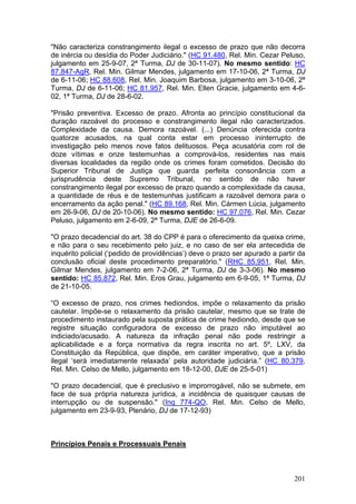 "Não caracteriza constrangimento ilegal o excesso de prazo que não decorra
de inércia ou desídia do Poder Judiciário." (HC 91.480, Rel. Min. Cezar Peluso,
julgamento em 25-9-07, 2ª Turma, DJ de 30-11-07). No mesmo sentido: HC
87.847-AgR, Rel. Min. Gilmar Mendes, julgamento em 17-10-06, 2ª Turma, DJ
de 6-11-06; HC 88.608, Rel. Min. Joaquim Barbosa, julgamento em 3-10-06, 2ª
Turma, DJ de 6-11-06; HC 81.957, Rel. Min. Ellen Gracie, julgamento em 4-6-
02, 1ª Turma, DJ de 28-6-02.

"Prisão preventiva. Excesso de prazo. Afronta ao princípio constitucional da
duração razoável do processo e constrangimento ilegal não caracterizados.
Complexidade da causa. Demora razoável. (...) Denúncia oferecida contra
quatorze acusados, na qual conta estar em processo ininterrupto de
investigação pelo menos nove fatos delituosos. Peça acusatória com rol de
doze vítimas e onze testemunhas a comprová-los, residentes nas mais
diversas localidades da região onde os crimes foram cometidos. Decisão do
Superior Tribunal de Justiça que guarda perfeita consonância com a
jurisprudência deste Supremo Tribunal, no sentido de não haver
constrangimento ilegal por excesso de prazo quando a complexidade da causa,
a quantidade de réus e de testemunhas justificam a razoável demora para o
encerramento da ação penal." (HC 89.168, Rel. Min. Cármen Lúcia, julgamento
em 26-9-06, DJ de 20-10-06). No mesmo sentido: HC 97.076, Rel. Min. Cezar
Peluso, julgamento em 2-6-09, 2ª Turma, DJE de 26-6-09.

"O prazo decadencial do art. 38 do CPP é para o oferecimento da queixa crime,
e não para o seu recebimento pelo juiz, e no caso de ser ela antecedida de
inquérito policial (‘pedido de providências’) deve o prazo ser apurado a partir da
conclusão oficial deste procedimento preparatório." (RHC 85.951, Rel. Min.
Gilmar Mendes, julgamento em 7-2-06, 2ª Turma, DJ de 3-3-06). No mesmo
sentido: HC 85.872, Rel. Min. Eros Grau, julgamento em 6-9-05, 1ª Turma, DJ
de 21-10-05.

“O excesso de prazo, nos crimes hediondos, impõe o relaxamento da prisão
cautelar. Impõe-se o relaxamento da prisão cautelar, mesmo que se trate de
procedimento instaurado pela suposta prática de crime hediondo, desde que se
registre situação configuradora de excesso de prazo não imputável ao
indiciado/acusado. A natureza da infração penal não pode restringir a
aplicabilidade e a força normativa da regra inscrita no art. 5º, LXV, da
Constituição da República, que dispõe, em caráter imperativo, que a prisão
ilegal ‘será imediatamente relaxada’ pela autoridade judiciária.” (HC 80.379,
Rel. Min. Celso de Mello, julgamento em 18-12-00, DJE de 25-5-01)

"O prazo decadencial, que é preclusivo e improrrogável, não se submete, em
face de sua própria natureza jurídica, a incidência de quaisquer causas de
interrupção ou de suspensão." (Inq 774-QO, Rel. Min. Celso de Mello,
julgamento em 23-9-93, Plenário, DJ de 17-12-93)



Princípios Penais e Processuais Penais



                                                                              201
 