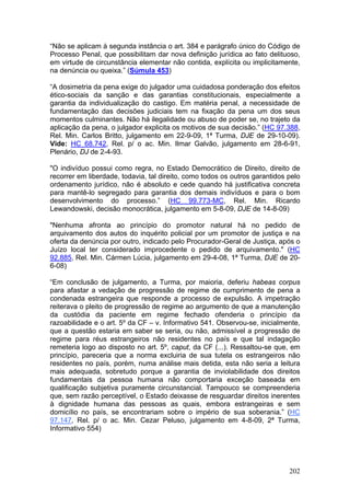 “Não se aplicam à segunda instância o art. 384 e parágrafo único do Código de
Processo Penal, que possibilitam dar nova definição jurídica ao fato delituoso,
em virtude de circunstância elementar não contida, explícita ou implicitamente,
na denúncia ou queixa.” (Súmula 453)

“A dosimetria da pena exige do julgador uma cuidadosa ponderação dos efeitos
ético-sociais da sanção e das garantias constitucionais, especialmente a
garantia da individualização do castigo. Em matéria penal, a necessidade de
fundamentação das decisões judiciais tem na fixação da pena um dos seus
momentos culminantes. Não há ilegalidade ou abuso de poder se, no trajeto da
aplicação da pena, o julgador explicita os motivos de sua decisão.” (HC 97.388,
Rel. Min. Carlos Britto, julgamento em 22-9-09, 1ª Turma, DJE de 29-10-09).
Vide: HC 68.742, Rel. p/ o ac. Min. Ilmar Galvão, julgamento em 28-6-91,
Plenário, DJ de 2-4-93.

"O indivíduo possui como regra, no Estado Democrático de Direito, direito de
recorrer em liberdade, todavia, tal direito, como todos os outros garantidos pelo
ordenamento jurídico, não é absoluto e cede quando há justificativa concreta
para mantê-lo segregado para garantia dos demais indivíduos e para o bom
desenvolvimento do processo.” (HC 99.773-MC, Rel. Min. Ricardo
Lewandowski, decisão monocrática, julgamento em 5-8-09, DJE de 14-8-09)

"Nenhuma afronta ao princípio do promotor natural há no pedido de
arquivamento dos autos do inquérito policial por um promotor de justiça e na
oferta da denúncia por outro, indicado pelo Procurador-Geral de Justiça, após o
Juízo local ter considerado improcedente o pedido de arquivamento." (HC
92.885, Rel. Min. Cármen Lúcia, julgamento em 29-4-08, 1ª Turma, DJE de 20-
6-08)

“Em conclusão de julgamento, a Turma, por maioria, deferiu habeas corpus
para afastar a vedação de progressão de regime de cumprimento de pena a
condenada estrangeira que responde a processo de expulsão. A impetração
reiterava o pleito de progressão de regime ao argumento de que a manutenção
da custódia da paciente em regime fechado ofenderia o princípio da
razoabilidade e o art. 5º da CF – v. Informativo 541. Observou-se, inicialmente,
que a questão estaria em saber se seria, ou não, admissível a progressão de
regime para réus estrangeiros não residentes no país e que tal indagação
remeteria logo ao disposto no art. 5º, caput, da CF (...). Ressaltou-se que, em
princípio, pareceria que a norma excluiria de sua tutela os estrangeiros não
residentes no país, porém, numa análise mais detida, esta não seria a leitura
mais adequada, sobretudo porque a garantia de inviolabilidade dos direitos
fundamentais da pessoa humana não comportaria exceção baseada em
qualificação subjetiva puramente circunstancial. Tampouco se compreenderia
que, sem razão perceptível, o Estado deixasse de resguardar direitos inerentes
à dignidade humana das pessoas as quais, embora estrangeiras e sem
domicílio no país, se encontrariam sobre o império de sua soberania.” (HC
97.147, Rel. p/ o ac. Min. Cezar Peluso, julgamento em 4-8-09, 2ª Turma,
Informativo 554)




                                                                             202
 