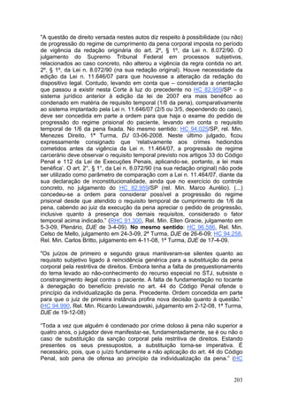 "A questão de direito versada nestes autos diz respeito à possibilidade (ou não)
de progressão do regime de cumprimento da pena corporal imposta no período
de vigência da redação originária do art. 2º, § 1º, da Lei n. 8.072/90. O
julgamento do Supremo Tribunal Federal em processos subjetivos,
relacionados ao caso concreto, não alterou a vigência da regra contida no art.
2º, § 1º, da Lei n. 8.072/90 (na sua redação original). Houve necessidade da
edição da Lei n. 11.646/07 para que houvesse a alteração da redação do
dispositivo legal. Contudo, levando em conta que – considerada a orientação
que passou a existir nesta Corte à luz do precedente no HC 82.959/SP – o
sistema jurídico anterior à edição da lei de 2007 era mais benéfico ao
condenado em matéria de requisito temporal (1/6 da pena), comparativamente
ao sistema implantado pela Lei n. 11.646/07 (2/5 ou 3/5, dependendo do caso),
deve ser concedida em parte a ordem para que haja o exame do pedido de
progressão do regime prisional do paciente, levando em conta o requisito
temporal de 1/6 da pena fixada. No mesmo sentido: HC 94.025/SP, rel. Min.
Menezes Direito, 1ª Turma, DJ 03-06-2008. Neste último julgado, ficou
expressamente consignado que ‘relativamente aos crimes hediondos
cometidos antes da vigência da Lei n. 11.464/07, a progressão de regime
carcerário deve observar o requisito temporal previsto nos artigos 33 do Código
Penal e 112 da Lei de Execuções Penais, aplicando-se, portanto, a lei mais
benéfica’. O art. 2°, § 1°, da Lei n. 8.072/90 (na sua redação original) não pode
ser utilizado como parâmetro de comparação com a Lei n. 11.464/07, diante da
sua declaração de inconstitucionalidade, ainda que no exercício do controle
concreto, no julgamento do HC 82.959/SP (rel. Min. Marco Aurélio). (...)
concedeu-se a ordem para considerar possível a progressão do regime
prisional desde que atendido o requisito temporal de cumprimento de 1/6 da
pena, cabendo ao juiz da execução da pena apreciar o pedido de progressão,
inclusive quanto à presença dos demais requisitos, considerado o fator
temporal acima indicado.” (RHC 91.300, Rel. Min. Ellen Gracie, julgamento em
5-3-09, Plenário, DJE de 3-4-09). No mesmo sentido: HC 96.586, Rel. Min.
Celso de Mello, julgamento em 24-3-09, 2ª Turma, DJE de 26-6-09; HC 94.258,
Rel. Min. Carlos Britto, julgamento em 4-11-08, 1ª Turma, DJE de 17-4-09.

"Os juízos de primeiro e segundo graus mantiveram-se silentes quanto ao
requisito subjetivo ligado à reincidência genérica para a substituição da pena
corporal pela restritiva de direitos. Embora tenha a falta de prequestionamento
do tema levado ao não-conhecimento do recurso especial no STJ, subsiste o
constrangimento ilegal contra o paciente. A falta de fundamentação no tocante
à denegação do benefício previsto no art. 44 do Código Penal ofende o
princípio da individualização da pena. Precedente. Ordem concedida em parte
para que o juiz de primeira instância profira nova decisão quanto à questão.”
(HC 94.990, Rel. Min. Ricardo Lewandowski, julgamento em 2-12-08, 1ª Turma,
DJE de 19-12-08)

“Toda a vez que alguém é condenado por crime doloso à pena não superior a
quatro anos, o julgador deve manifestar-se, fundamentadamente, se é ou não o
caso de substituição da sanção corporal pela restritiva de direitos. Estando
presentes os seus pressupostos, a substituição torna-se imperativa. É
necessário, pois, que o juízo fundamente a não aplicação do art. 44 do Código
Penal, sob pena de ofensa ao princípio da individualização da pena.” (HC


                                                                             203
 
