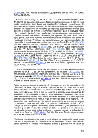 94.874, Rel. Min. Ricardo Lewandowski, julgamento em 21-10-08, 1ª Turma,
DJE de 12-12-08)

“De acordo com o artigo 20 da Lei n. 10.522/02, na redação dada pela Lei n.
11.033/04, os autos das execuções fiscais de débitos inferiores a dez mil reais
serão arquivados, sem baixa na distribuição, mediante requerimento do
Procurador da Fazenda Nacional, em ato administrativo vinculado, regido pelo
princípio da legalidade. O montante de impostos supostamente devido pelo
paciente é inferior ao mínimo legalmente estabelecido para a execução fiscal,
não constando da denúncia a referência a outros débitos em seu desfavor, em
possível continuidade delitiva. Ausência, na hipótese, de justa causa para a
ação penal, pois uma conduta administrativamente irrelevante não pode ter
relevância criminal. Princípios da subsidiariedade, da fragmentariedade, da
necessidade e da intervenção mínima que regem o Direito Penal.” (HC 92.438,
Rel. Min. Joaquim Barbosa, julgamento em 19-8-08, 2ª Turma, DJE de 19-12-
08). No mesmo sentido: HC 96.661, Rel. Min. Cármen Lúcia, julgamento em
23-6-09, 1ª Turma, Informativo 552; RHC 96.545, Rel. Min. Ricardo
Lewandowski, julgamento em 16-6-09, 1ª Turma, DJE de 28-8-09; HC 93.072,
Rel. Min. Carlos Britto, julgamento em 14-10-08, 1ª Turma, DJE de 12-6-09; HC
96.976, Rel. Min. Cezar Peluso, julgamento em 10-3-09, 2ª Turma, DJE de 8-5-
09; HC 95.739, Rel. Min. Celso de Mello, julgamento em 10-3-09, 2ª Turma,
DJE de 24-4-09; HC 96.374, Rel. Min. Ellen Gracie, julgamento em 31-3-09, 2ª
Turma, DJE de 24-4-09; HC 94.519, Rel. Min. Eros Grau, julgamento em 10-2-
09, 2ª Turma, DJE de 24-4-09.

“O aumento da pena em função da reincidência encontra-se expressivamente
prevista no art. 61, I, do CP, não constituindo, bis in idem.” (HC 92.626, Rel.
Min. Ricardo Lewandowski, julgamento em 25-3-08, 1ª Turma, DJE de 2-5-08).
No mesmo sentido: HC 95.398, Rel. Min. Cármen Lúcia, julgamento em 4-8-
09, 1ª Turma, DJE de 4-9-09; HC 94.816, Rel. Min. Eros Grau, julgamento em
4-8-09, 2ª Turma, DJE de 23-10-09.

"Vige em nosso sistema o princípio do livre convencimento motivado ou da
persuasão racional, segundo o qual compete ao juiz da causa valorar com
ampla liberdade os elementos de prova constantes dos autos, desde que o
faça motivadamente, com o que se permite a aferição dos parâmetros de
legalidade e razoabilidade adotados nessa operação intelectual. Não vigora
mais entre nós o sistema das provas tarifadas, segundo o qual o legislador
estabelecia previamente o valor, a força probante de cada meio de prova. Tem-
se, assim, que a confissão do réu, quando desarmônica com as demais provas
do processo, deve ser valorada com reservas. Inteligência do art. 197 do
Código de processo penal. A sentença absolutória de 1º grau apontou motivos
robustos para pôr em dúvida a autoria do delito. Malgrado a confissão havida,
as demais provas dos autos sustentam, quando menos, a aplicação do
princípio do favor rei." (RHC 91.691, Rel. Min. Menezes Direito, julgamento em
19-2-08, 1ª Turma, DJE de 25-4-08)

"Configura constrangimento ilegal a continuidade da persecução penal militar
por fato já julgado pelo Juizado Especial de Pequenas Causas, com decisão
penal definitiva. A decisão que declarou extinta a punibilidade em favor do


                                                                           204
 