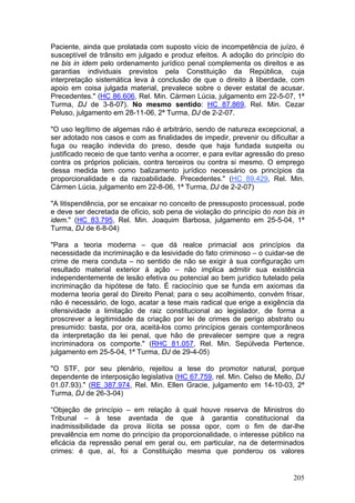 Paciente, ainda que prolatada com suposto vício de incompetência de juízo, é
susceptível de trânsito em julgado e produz efeitos. A adoção do princípio do
ne bis in idem pelo ordenamento jurídico penal complementa os direitos e as
garantias individuais previstos pela Constituição da República, cuja
interpretação sistemática leva à conclusão de que o direito à liberdade, com
apoio em coisa julgada material, prevalece sobre o dever estatal de acusar.
Precedentes." (HC 86.606, Rel. Min. Cármen Lúcia, julgamento em 22-5-07, 1ª
Turma, DJ de 3-8-07). No mesmo sentido: HC 87.869, Rel. Min. Cezar
Peluso, julgamento em 28-11-06, 2ª Turma, DJ de 2-2-07.

"O uso legítimo de algemas não é arbitrário, sendo de natureza excepcional, a
ser adotado nos casos e com as finalidades de impedir, prevenir ou dificultar a
fuga ou reação indevida do preso, desde que haja fundada suspeita ou
justificado receio de que tanto venha a ocorrer, e para evitar agressão do preso
contra os próprios policiais, contra terceiros ou contra si mesmo. O emprego
dessa medida tem como balizamento jurídico necessário os princípios da
proporcionalidade e da razoabilidade. Precedentes." (HC 89.429, Rel. Min.
Cármen Lúcia, julgamento em 22-8-06, 1ª Turma, DJ de 2-2-07)

"A litispendência, por se encaixar no conceito de pressuposto processual, pode
e deve ser decretada de ofício, sob pena de violação do princípio do non bis in
idem." (HC 83.795, Rel. Min. Joaquim Barbosa, julgamento em 25-5-04, 1ª
Turma, DJ de 6-8-04)

"Para a teoria moderna – que dá realce primacial aos princípios da
necessidade da incriminação e da lesividade do fato criminoso – o cuidar-se de
crime de mera conduta – no sentido de não se exigir à sua configuração um
resultado material exterior à ação – não implica admitir sua existência
independentemente de lesão efetiva ou potencial ao bem jurídico tutelado pela
incriminação da hipótese de fato. É raciocínio que se funda em axiomas da
moderna teoria geral do Direito Penal; para o seu acolhimento, convém frisar,
não é necessário, de logo, acatar a tese mais radical que erige a exigência da
ofensividade a limitação de raiz constitucional ao legislador, de forma a
proscrever a legitimidade da criação por lei de crimes de perigo abstrato ou
presumido: basta, por ora, aceitá-los como princípios gerais contemporâneos
da interpretação da lei penal, que hão de prevalecer sempre que a regra
incriminadora os comporte." (RHC 81.057, Rel. Min. Sepúlveda Pertence,
julgamento em 25-5-04, 1ª Turma, DJ de 29-4-05)

"O STF, por seu plenário, rejeitou a tese do promotor natural, porque
dependente de interposição legislativa (HC 67.759, rel. Min. Celso de Mello, DJ
01.07.93)." (RE 387.974, Rel. Min. Ellen Gracie, julgamento em 14-10-03, 2ª
Turma, DJ de 26-3-04)

“Objeção de princípio – em relação à qual houve reserva de Ministros do
Tribunal – à tese aventada de que à garantia constitucional da
inadmissibilidade da prova ilícita se possa opor, com o fim de dar-lhe
prevalência em nome do princípio da proporcionalidade, o interesse público na
eficácia da repressão penal em geral ou, em particular, na de determinados
crimes: é que, aí, foi a Constituição mesma que ponderou os valores


                                                                            205
 