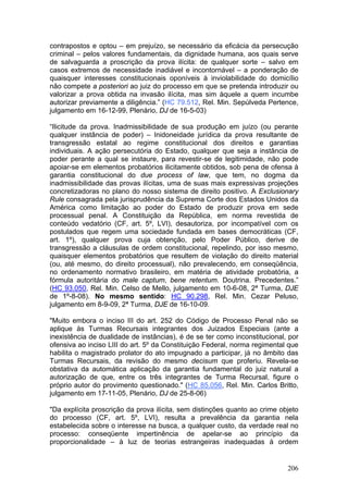 contrapostos e optou – em prejuízo, se necessário da eficácia da persecução
criminal – pelos valores fundamentais, da dignidade humana, aos quais serve
de salvaguarda a proscrição da prova ilícita: de qualquer sorte – salvo em
casos extremos de necessidade inadiável e incontornável – a ponderação de
quaisquer interesses constitucionais oponíveis à inviolabilidade do domicílio
não compete a posteriori ao juiz do processo em que se pretenda introduzir ou
valorizar a prova obtida na invasão ilícita, mas sim àquele a quem incumbe
autorizar previamente a diligência.” (HC 79.512, Rel. Min. Sepúlveda Pertence,
julgamento em 16-12-99, Plenário, DJ de 16-5-03)

“Ilicitude da prova. Inadmissibilidade de sua produção em juízo (ou perante
qualquer instância de poder) – Inidoneidade jurídica da prova resultante de
transgressão estatal ao regime constitucional dos direitos e garantias
individuais. A ação persecutória do Estado, qualquer que seja a instância de
poder perante a qual se instaure, para revestir-se de legitimidade, não pode
apoiar-se em elementos probatórios ilicitamente obtidos, sob pena de ofensa à
garantia constitucional do due process of law, que tem, no dogma da
inadmissibilidade das provas ilícitas, uma de suas mais expressivas projeções
concretizadoras no plano do nosso sistema de direito positivo. A Exclusionary
Rule consagrada pela jurisprudência da Suprema Corte dos Estados Unidos da
América como limitação ao poder do Estado de produzir prova em sede
processual penal. A Constituição da República, em norma revestida de
conteúdo vedatório (CF, art. 5º, LVI), desautoriza, por incompatível com os
postulados que regem uma sociedade fundada em bases democráticas (CF,
art. 1º), qualquer prova cuja obtenção, pelo Poder Público, derive de
transgressão a cláusulas de ordem constitucional, repelindo, por isso mesmo,
quaisquer elementos probatórios que resultem de violação do direito material
(ou, até mesmo, do direito processual), não prevalecendo, em conseqüência,
no ordenamento normativo brasileiro, em matéria de atividade probatória, a
fórmula autoritária do male captum, bene retentum. Doutrina. Precedentes.”
(HC 93.050, Rel. Min. Celso de Mello, julgamento em 10-6-08, 2ª Turma, DJE
de 1º-8-08). No mesmo sentido: HC 90.298, Rel. Min. Cezar Peluso,
julgamento em 8-9-09, 2ª Turma, DJE de 16-10-09.

"Muito embora o inciso III do art. 252 do Código de Processo Penal não se
aplique às Turmas Recursais integrantes dos Juizados Especiais (ante a
inexistência de dualidade de instâncias), é de se ter como inconstitucional, por
ofensiva ao inciso LIII do art. 5º da Constituição Federal, norma regimental que
habilita o magistrado prolator do ato impugnado a participar, já no âmbito das
Turmas Recursais, da revisão do mesmo decisum que proferiu. Revela-se
obstativa da automática aplicação da garantia fundamental do juiz natural a
autorização de que, entre os três integrantes de Turma Recursal, figure o
próprio autor do provimento questionado." (HC 85.056, Rel. Min. Carlos Britto,
julgamento em 17-11-05, Plenário, DJ de 25-8-06)

"Da explícita proscrição da prova ilícita, sem distinções quanto ao crime objeto
do processo (CF, art. 5º, LVI), resulta a prevalência da garantia nela
estabelecida sobre o interesse na busca, a qualquer custo, da verdade real no
processo: conseqüente impertinência de apelar-se ao princípio da
proporcionalidade – à luz de teorias estrangeiras inadequadas à ordem


                                                                            206
 