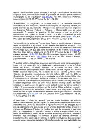 constitucional brasileira – para sobrepor, à vedação constitucional da admissão
da prova ilícita, considerações sobre a gravidade da infração penal objeto da
investigação ou da imputação." (HC 80.949, Rel. Min. Sepúlveda Pertence,
julgamento em 30-10-01, 1ª Turma, DJ de 14-12-01)

"Recebimento, por magistrado de primeira instância, de denúncia oferecida
contra trinta e dois indiciados, dentre os quais figura um Deputado Federal, no
pleno exercício de seu mandato – Usurpação da competência penal originária
do Supremo Tribunal Federal – Nulidade – Reclamação que se julga
procedente. O respeito ao princípio do juiz natural – que se impõe à
observância dos órgãos do Poder Judiciário – traduz indisponível garantia
constitucional outorgada a qualquer acusado, em sede penal." (Rcl 1.861, Rel.
Min. Celso de Mello, julgamento em 23-8-01, Plenário, DJ de 21-6-02)

"Jurisprudência de ambas as Turmas desta Corte no sentido de que o fato que
serve para justificar a agravante da reincidência não pode ser levado à conta
de maus antecedentes para fundamentar a fixação da pena-base acima do
mínimo legal (CP, art. 59), sob pena de incorrer em bis in idem." (HC 80.066,
Rel. Min. Ilmar Galvão, julgamento em 13-6-00, 1ª Turma, DJ de 6-10-00). No
mesmo sentido: HC 74.023, Rel. Min. Moreira Alves, julgamento em 13-6-00,
Plenário, DJ de 6-10-00; HC 75.889, Rel. p/ o ac. Min. Maurício Corrêa,
julgamento em 17-3-98, 2ª Turma, DJ de 19-6-98.

"A Justiça Militar estadual não dispõe de competência penal para processar e
julgar civil que tenha sido denunciado pela prática de crime contra a Polícia
Militar do Estado. Qualquer tentativa de submeter os réus civis a
procedimentos penais-persecutórios instaurados perante órgãos da Justiça
Militar estadual representa, no contexto de nosso sistema jurídico, clara
violação ao principio constitucional do juiz natural (CF, art. 5º, LIII). A
Constituição Federal, ao definir a competência penal da Justiça Militar dos
Estados-Membros, delimitou o âmbito de incidência do seu exercício, impondo,
para efeito de sua configuração, o concurso necessário de dois requisitos: um,
de ordem objetiva (a prática de crime militar definido em lei) e outro, de índole
subjetiva (a qualificação do agente como policial militar ou como bombeiro
militar). A competência constitucional da Justiça Militar estadual, portanto,
sendo de direito estrito, estende-se, tão-somente, aos integrantes da Policia
Militar ou dos Corpos de Bombeiros Militares que hajam cometido delito de
natureza militar." (HC 70.604, Rel. Min. Celso de Mello, julgamento em 10-5-94,
1ª Turma, DJ de 1º-7-94)

O postulado do Promotor Natural, que se revela imanente ao sistema
constitucional brasileiro, repele, a partir da vedação de designações casuísticas
efetuadas pela Chefia da Instituição, a figura do acusador de exceção. Esse
princípio consagra uma garantia de ordem jurídica, destinada tanto a proteger o
membro do Ministério Público, na medida em que lhe assegura o exercício
pleno e independente do seu ofício, quanto a tutelar a própria coletividade, a
quem se reconhece o direito de ver atuando, em quaisquer causas, apenas o
Promotor cuja intervenção se justifique a partir de critérios abstratos e
predeterminados, estabelecidos em lei. A matriz constitucional desse princípio
assenta-se nas cláusulas da independência funcional e da inamovibilidade dos


                                                                             207
 