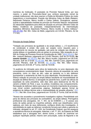 membros da Instituição. O postulado do Promotor Natural limita, por isso
mesmo, o poder do Procurador-Geral que, embora expressão visível da
unidade institucional, não deve exercer a Chefia do Ministério Público de modo
hegemônico e incontrastável. Posição dos Ministros Celso de Mello (Relator),
Sepúlveda Pertence, Marco Aurélio e Carlos Velloso. Divergência, apenas,
quanto a aplicabilidade imediata do princípio do Promotor Natural: necessidade
da interpositio legislatoris para efeito de atuação do princípio (Ministro Celso de
Mello); incidência do postulado, independentemente de intermediação
legislativa (Ministros Sepúlveda Pertence, Marco Aurélio e Carlos Velloso)."
(HC 67.759, Rel. Min. Celso de Mello, julgamento em 6-8-92, Plenário, DJ de
1º-7-93)



Princípio da Ampla Defesa

"Violação aos princípios da igualdade e da ampla defesa. (...) O recolhimento
do condenado à prisão não pode ser exigido como requisito para o
conhecimento do recurso de apelação, sob pena de violação aos direitos de
ampla defesa e à igualdade entre as partes no processo. Não recepção do art.
594 do Código de Processo Penal da Constituição de 1988." (RHC 83.810, Rel.
Min. Joaquim Barbosa, julgamento em 5-3-09, Plenário, DJE de 23-10-09). No
mesmo sentido: HC 90.279, Rel. Min. Marco Aurélio, julgamento em 26-3-09,
Plenário, DJE de 21-8-09; HC 85.369, Rel. Min. Cármen Lúcia, julgamento em
26-3-09, Plenário, DJE de 30-4-09; HC 91.945, Rel. Min. Ellen Gracie,
julgamento em 24-6-08, 2ª Turma, DJE de 15-8-08.

“A ausência de intimação para oitiva de testemunha no juízo deprecado não
consubstancia constrangimento ilegal. Havendo ciência da expedição da carta
precatória, como no caso se deu, cabe ao paciente ou a seu defensor
acompanhar o andamento do feito no juízo deprecado. Peculiaridade do caso.
Efetiva violação do princípio da ampla defesa resultante da impossibilidade de
atuação da defesa técnica. O advogado do paciente teve, a partir da ciência da
expedição da carta precatória, sete dias úteis para deslocar-se do Rio de
Janeiro a Belém do Pará, o que, na prática, inviabilizou seu comparecimento.
Nomeação de defensor dativo para atuar em momento importante do processo,
cuja inicial contém quatrocentas páginas. Satisfação apenas formal da
exigência de defesa técnica ante a impossibilidade de atuação eficiente.” (HC
91.501, Rel. Min. Eros Grau, julgamento em 10-2-09, 2ª Turma, DJE de 8-5-09)

"Acesso dos acusados a procedimento investigativo sigiloso. Possibilidade sob
pena de ofensa aos princípios do contraditório, da ampla defesa. Prerrogativa
profissional dos advogados. Art. 7, XIV, da lei 8.906/94 (...). O acesso aos
autos de ações penais ou inquéritos policiais, ainda que classificados como
sigilosos, por meio de seus defensores, configura direito dos investigados. A
oponibilidade do sigilo ao defensor constituído tornaria sem efeito a garantia do
indiciado, abrigada no art. 5º, LXIII, da Constituição Federal, que lhe assegura
a assistência técnica do advogado. Ademais, o art. 7º, XIV, do Estatuto da OAB
estabelece que o advogado tem, dentre outros, o direito de ‘examinar em
qualquer repartição policial, mesmo sem procuração, autos de flagrante e de


                                                                               208
 