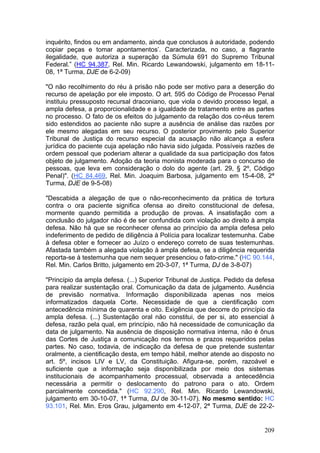 inquérito, findos ou em andamento, ainda que conclusos à autoridade, podendo
copiar peças e tomar apontamentos’. Caracterizada, no caso, a flagrante
ilegalidade, que autoriza a superação da Súmula 691 do Supremo Tribunal
Federal.” (HC 94.387, Rel. Min. Ricardo Lewandowski, julgamento em 18-11-
08, 1ª Turma, DJE de 6-2-09)

"O não recolhimento do réu à prisão não pode ser motivo para a deserção do
recurso de apelação por ele imposto. O art. 595 do Código de Processo Penal
instituiu pressuposto recursal draconiano, que viola o devido processo legal, a
ampla defesa, a proporcionalidade e a igualdade de tratamento entre as partes
no processo. O fato de os efeitos do julgamento da relação dos co-réus terem
sido estendidos ao paciente não supre a ausência de análise das razões por
ele mesmo alegadas em seu recurso. O posterior provimento pelo Superior
Tribunal de Justiça do recurso especial da acusação não alcança a esfera
jurídica do paciente cuja apelação não havia sido julgada. Possíveis razões de
ordem pessoal que poderiam alterar a qualidade da sua participação dos fatos
objeto de julgamento. Adoção da teoria monista moderada para o concurso de
pessoas, que leva em consideração o dolo do agente (art. 29, § 2º, Código
Penal)". (HC 84.469, Rel. Min. Joaquim Barbosa, julgamento em 15-4-08, 2ª
Turma, DJE de 9-5-08)

"Descabida a alegação de que o não-reconhecimento da prática de tortura
contra o ora paciente significa ofensa ao direito constitucional de defesa,
mormente quando permitida a produção de provas. A insatisfação com a
conclusão do julgador não é de ser confundida com violação ao direito à ampla
defesa. Não há que se reconhecer ofensa ao princípio da ampla defesa pelo
indeferimento de pedido de diligência à Polícia para localizar testemunha. Cabe
à defesa obter e fornecer ao Juízo o endereço correto de suas testemunhas.
Afastada também a alegada violação à ampla defesa, se a diligência requerida
reporta-se à testemunha que nem sequer presenciou o fato-crime." (HC 90.144,
Rel. Min. Carlos Britto, julgamento em 20-3-07, 1ª Turma, DJ de 3-8-07)

"Princípio da ampla defesa. (...) Superior Tribunal de Justiça. Pedido da defesa
para realizar sustentação oral. Comunicação da data de julgamento. Ausência
de previsão normativa. Informação disponibilizada apenas nos meios
informatizados daquela Corte. Necessidade de que a cientificação com
antecedência mínima de quarenta e oito. Exigência que decorre do princípio da
ampla defesa. (...) Sustentação oral não constitui, de per si, ato essencial à
defesa, razão pela qual, em princípio, não há necessidade de comunicação da
data de julgamento. Na ausência de disposição normativa interna, não é ônus
das Cortes de Justiça a comunicação nos termos e prazos requeridos pelas
partes. No caso, todavia, de indicação da defesa de que pretende sustentar
oralmente, a cientificação desta, em tempo hábil, melhor atende ao disposto no
art. 5º, incisos LIV e LV, da Constituição. Afigura-se, porém, razoável e
suficiente que a informação seja disponibilizada por meio dos sistemas
institucionais de acompanhamento processual, observada a antecedência
necessária a permitir o deslocamento do patrono para o ato. Ordem
parcialmente concedida." (HC 92.290, Rel. Min. Ricardo Lewandowski,
julgamento em 30-10-07, 1ª Turma, DJ de 30-11-07). No mesmo sentido: HC
93.101, Rel. Min. Eros Grau, julgamento em 4-12-07, 2ª Turma, DJE de 22-2-


                                                                            209
 
