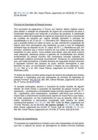 08; RHC 89.135, Rel. Min. Cezar Peluso, julgamento em 29-08-06, 2ª Turma,
DJ de 29-9-06.



Princípio da Dignidade da Pessoa Humana

“Em conclusão de julgamento, a Turma, por maioria, deferiu habeas corpus
para afastar a vedação de progressão de regime de cumprimento de pena a
condenada estrangeira que responde a processo de expulsão. A impetração
reiterava o pleito de progressão de regime ao argumento de que a manutenção
da custódia da paciente em regime fechado ofenderia o princípio da
razoabilidade e o art. 5º da CF – v. Informativo 541. Observou-se, inicialmente,
que a questão estaria em saber se seria, ou não, admissível a progressão de
regime para réus estrangeiros não residentes no país e que tal indagação
remeteria logo ao disposto no art. 5º, caput, da CF (...). Ressaltou-se que, em
princípio, pareceria que a norma excluiria de sua tutela os estrangeiros não
residentes no país, porém, numa análise mais detida, esta não seria a leitura
mais adequada, sobretudo porque a garantia de inviolabilidade dos direitos
fundamentais da pessoa humana não comportaria exceção baseada em
qualificação subjetiva puramente circunstancial. Tampouco se compreenderia
que, sem razão perceptível, o Estado deixasse de resguardar direitos inerentes
à dignidade humana das pessoas as quais, embora estrangeiras e sem
domicílio no país, se encontrariam sobre o império de sua soberania.” (HC
97.147, Rel. p/ o ac. Min. Cezar Peluso, julgamento em 4-8-09, 2ª Turma,
Informativo 554)

"O direito de defesa constitui pedra angular do sistema de proteção dos direitos
individuais e materializa uma das expressões do princípio da dignidade da
pessoa humana" (HC 89.176, Rel. Min. Gilmar Mendes, julgamento em 22-8-
06, 2ª Turma, DJ de 22-9-06)

"A duração prolongada, abusiva e irrazoável da prisão cautelar de alguém
ofende, de modo frontal, o postulado da dignidade da pessoa humana, que
representa – considerada a centralidade desse princípio essencial (CF, art. 1º,
III) – significativo vetor interpretativo, verdadeiro valor-fonte que conforma e
inspira todo o ordenamento constitucional vigente em nosso País e que traduz,
de modo expressivo, um dos fundamentos em que se assenta, entre nós, a
ordem republicana e democrática consagrada pelo sistema de direito
constitucional positivo." (HC 85.237, Rel. Min. Celso de Mello, julgamento em
17-3-05, Plenário, DJ de 29-4-05). No mesmo sentido: HC 95.634, Rel. Min.
Ellen Gracie, julgamento em 2-6-09, 2ª Turma, DJE de 19-6-09; HC 95.492,
Rel. Min. Cezar Peluso, julgamento em 10-3-09, 2ª Turma, DJE de 8-5-09.



Princípio da Insignificância

“O postulado da insignificância é tratado como vetor interpretativo do tipo penal,
que tem o objetivo de excluir da abrangência do Direito Criminal condutas


                                                                              210
 