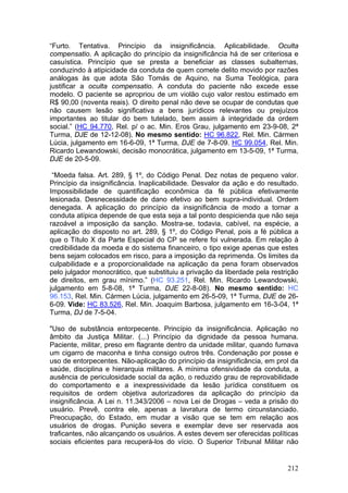 “Furto. Tentativa. Princípio da insignificância. Aplicabilidade. Oculta
compensatio. A aplicação do princípio da insignificância há de ser criteriosa e
casuística. Princípio que se presta a beneficiar as classes subalternas,
conduzindo à atipicidade da conduta de quem comete delito movido por razões
análogas às que adota São Tomás de Aquino, na Suma Teológica, para
justificar a oculta compensatio. A conduta do paciente não excede esse
modelo. O paciente se apropriou de um violão cujo valor restou estimado em
R$ 90,00 (noventa reais). O direito penal não deve se ocupar de condutas que
não causem lesão significativa a bens jurídicos relevantes ou prejuízos
importantes ao titular do bem tutelado, bem assim à integridade da ordem
social.” (HC 94.770, Rel. p/ o ac. Min. Eros Grau, julgamento em 23-9-08, 2ª
Turma, DJE de 12-12-08). No mesmo sentido: HC 96.822, Rel. Min. Cármen
Lúcia, julgamento em 16-6-09, 1ª Turma, DJE de 7-8-09. HC 99.054, Rel. Min.
Ricardo Lewandowski, decisão monocrática, julgamento em 13-5-09, 1ª Turma,
DJE de 20-5-09.

 “Moeda falsa. Art. 289, § 1º, do Código Penal. Dez notas de pequeno valor.
Princípio da insignificância. Inaplicabilidade. Desvalor da ação e do resultado.
Impossibilidade de quantificação econômica da fé pública efetivamente
lesionada. Desnecessidade de dano efetivo ao bem supra-individual. Ordem
denegada. A aplicação do princípio da insignificância de modo a tornar a
conduta atípica depende de que esta seja a tal ponto despicienda que não seja
razoável a imposição da sanção. Mostra-se, todavia, cabível, na espécie, a
aplicação do disposto no art. 289, § 1º, do Código Penal, pois a fé pública a
que o Título X da Parte Especial do CP se refere foi vulnerada. Em relação à
credibilidade da moeda e do sistema financeiro, o tipo exige apenas que estes
bens sejam colocados em risco, para a imposição da reprimenda. Os limites da
culpabilidade e a proporcionalidade na aplicação da pena foram observados
pelo julgador monocrático, que substituiu a privação da liberdade pela restrição
de direitos, em grau mínimo.” (HC 93.251, Rel. Min. Ricardo Lewandowski,
julgamento em 5-8-08, 1ª Turma, DJE 22-8-08). No mesmo sentido: HC
96.153, Rel. Min. Cármen Lúcia, julgamento em 26-5-09, 1ª Turma, DJE de 26-
6-09. Vide: HC 83.526, Rel. Min. Joaquim Barbosa, julgamento em 16-3-04, 1ª
Turma, DJ de 7-5-04.

"Uso de substância entorpecente. Princípio da insignificância. Aplicação no
âmbito da Justiça Militar. (...) Princípio da dignidade da pessoa humana.
Paciente, militar, preso em flagrante dentro da unidade militar, quando fumava
um cigarro de maconha e tinha consigo outros três. Condenação por posse e
uso de entorpecentes. Não-aplicação do princípio da insignificância, em prol da
saúde, disciplina e hierarquia militares. A mínima ofensividade da conduta, a
ausência de periculosidade social da ação, o reduzido grau de reprovabilidade
do comportamento e a inexpressividade da lesão jurídica constituem os
requisitos de ordem objetiva autorizadores da aplicação do princípio da
insignificância. A Lei n. 11.343/2006 – nova Lei de Drogas – veda a prisão do
usuário. Prevê, contra ele, apenas a lavratura de termo circunstanciado.
Preocupação, do Estado, em mudar a visão que se tem em relação aos
usuários de drogas. Punição severa e exemplar deve ser reservada aos
traficantes, não alcançando os usuários. A estes devem ser oferecidas políticas
sociais eficientes para recuperá-los do vício. O Superior Tribunal Militar não


                                                                            212
 