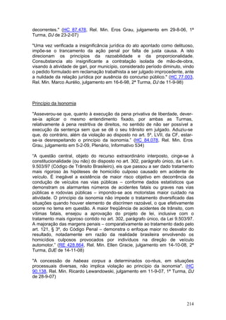 decorrentes." (HC 87.478, Rel. Min. Eros Grau, julgamento em 29-8-06, 1ª
Turma, DJ de 23-2-07)

"Uma vez verificada a insignificância jurídica do ato apontado como delituoso,
impõe-se o trancamento da ação penal por falta de justa causa. A isto
direcionam os princípios da razoabilidade e da proporcionalidade.
Consubstancia ato insignificante a contratação isolada de mão-de-obra,
visando à atividade de gari, por município, considerado período diminuto, vindo
o pedido formulado em reclamação trabalhista a ser julgado improcedente, ante
a nulidade da relação jurídica por ausência do concurso público." (HC 77.003,
Rel. Min. Marco Aurélio, julgamento em 16-6-98, 2ª Turma, DJ de 11-9-98)



Princípio da Isonomia

"Asseverou-se que, quanto à execução da pena privativa de liberdade, dever-
se-ia aplicar o mesmo entendimento fixado, por ambas as Turmas,
relativamente à pena restritiva de direitos, no sentido de não ser possível a
execução da sentença sem que se dê o seu trânsito em julgado. Aduziu-se
que, do contrário, além da violação ao disposto no art. 5º, LVII, da CF, estar-
se-ia desrespeitando o princípio da isonomia.” (HC 84.078, Rel. Min. Eros
Grau, julgamento em 5-2-09, Plenário, Informativo 534)

“A questão central, objeto do recurso extraordinário interposto, cinge-se à
constitucionalidade (ou não) do disposto no art. 302, parágrafo único, da Lei n.
9.503/97 (Código de Trânsito Brasileiro), eis que passou a ser dado tratamento
mais rigoroso às hipóteses de homicídio culposo causado em acidente de
veículo. É inegável a existência de maior risco objetivo em decorrência da
condução de veículos nas vias públicas – conforme dados estatísticos que
demonstram os alarmantes números de acidentes fatais ou graves nas vias
públicas e rodovias públicas – impondo-se aos motoristas maior cuidado na
atividade. O princípio da isonomia não impede o tratamento diversificado das
situações quando houver elemento de discrímen razoável, o que efetivamente
ocorre no tema em questão. A maior freqüência de acidentes de trânsito, com
vítimas fatais, ensejou a aprovação do projeto de lei, inclusive com o
tratamento mais rigoroso contido no art. 302, parágrafo único, da Lei 9.503/97.
A majoração das margens penais – comparativamente ao tratamento dado pelo
art. 121, § 3º, do Código Penal – demonstra o enfoque maior no desvalor do
resultado, notadamente em razão da realidade brasileira envolvendo os
homicídios culposos provocados por indivíduos na direção de veículo
automotor.” (RE 428.864, Rel. Min. Ellen Gracie, julgamento em 14-10-08, 2ª
Turma, DJE de 14-11-08)

"A concessão de habeas corpus a determinados co-réus, em situações
processuais diversas, não implica violação ao princípio da isonomia". (HC
90.138, Rel. Min. Ricardo Lewandowski, julgamento em 11-9-07, 1ª Turma, DJ
de 28-9-07)




                                                                            214
 
