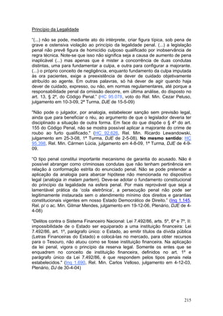 Princípio da Legalidade

“(...) não se pode, mediante ato do intérprete, criar figura típica, sob pena de
grave e ostensiva violação ao princípio da legalidade penal. (...) a legislação
penal não prevê figura de homicídio culposo qualificado por inobservância de
regra técnica. Note-se que isso não significa seja a causa de aumento de pena
inaplicável (...) mas apenas que é mister a concorrência de duas condutas
distintas, uma para fundamentar a culpa, e outra para configurar a majorante.
(...) o próprio conceito de negligência, enquanto fundamento da culpa imputada
às ora pacientes, exige a preexistência de dever de cuidado objetivamente
atribuído ao agente. Em outras palavras, só há dever de agir quando haja
dever de cuidado, expresso, ou não, em normas regulamentares, até porque a
responsabilidade penal da omissão decorre, em última análise, do disposto no
art. 13, § 2º, do Código Penal.” (HC 95.078, voto do Rel. Min. Cezar Peluso,
julgamento em 10-3-09, 2ª Turma, DJE de 15-5-09)

"Não pode o julgador, por analogia, estabelecer sanção sem previsão legal,
ainda que para beneficiar o réu, ao argumento de que o legislador deveria ter
disciplinado a situação de outra forma. Em face do que dispõe o § 4º do art.
155 do Código Penal, não se mostra possível aplicar a majorante do crime de
roubo ao furto qualificado." (HC 92.626, Rel. Min. Ricardo Lewandowski,
julgamento em 25-3-08, 1ª Turma, DJE de 2-5-08). No mesmo sentido: HC
95.398, Rel. Min. Cármen Lúcia, julgamento em 4-8-09, 1ª Turma, DJE de 4-9-
09.

“O tipo penal constitui importante mecanismo de garantia do acusado. Não é
possível abranger como criminosas condutas que não tenham pertinência em
relação à conformação estrita do enunciado penal. Não se pode pretender a
aplicação da analogia para abarcar hipótese não mencionada no dispositivo
legal (analogia in malam partem). Deve-se adotar o fundamento constitucional
do princípio da legalidade na esfera penal. Por mais reprovável que seja a
lamentável prática da ‘cola eletrônica’, a persecução penal não pode ser
legitimamente instaurada sem o atendimento mínimo dos direitos e garantias
constitucionais vigentes em nosso Estado Democrático de Direito.” (Inq 1.145,
Rel. p/ o ac. Min. Gilmar Mendes, julgamento em 19-12-06, Plenário, DJE de 4-
4-08)

"Delitos contra o Sistema Financeiro Nacional: Lei 7.492/86, arts. 5º, 6º e 7º, II:
impossibilidade de o Estado ser equiparado a uma instituição financeira: Lei
7.492/86, art. 1º, parágrafo único: o Estado, ao emitir títulos da dívida pública
(Letras Financeiras do Estado) e colocá-las no mercado, para obter recursos
para o Tesouro, não atuou como se fosse instituição financeira. Na aplicação
da lei penal, vigora o princípio da reserva legal. Somente os entes que se
enquadrem no conceito de instituição financeira, definidos no art. 1º e
parágrafo único da Lei 7.492/86, é que respondem pelos tipos penais nela
estabelecidos." (Inq 1.690, Rel. Min. Carlos Velloso, julgamento em 4-12-03,
Plenário, DJ de 30-4-04)




                                                                               215
 
