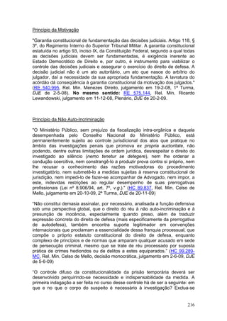 Princípio da Motivação

"Garantia constitucional de fundamentação das decisões judiciais. Artigo 118, §
3º, do Regimento Interno do Superior Tribunal Militar. A garantia constitucional
estatuída no artigo 93, inciso IX, da Constituição Federal, segundo a qual todas
as decisões judiciais devem ser fundamentadas, é exigência inerente ao
Estado Democrático de Direito e, por outro, é instrumento para viabilizar o
controle das decisões judiciais e assegurar o exercício do direito de defesa. A
decisão judicial não é um ato autoritário, um ato que nasce do arbítrio do
julgador, daí a necessidade da sua apropriada fundamentação. A lavratura do
acórdão dá conseqüência à garantia constitucional da motivação dos julgados."
(RE 540.995, Rel. Min. Menezes Direito, julgamento em 19-2-08, 1ª Turma,
DJE de 2-5-08). No mesmo sentido: RE 575.144, Rel. Min. Ricardo
Lewandowski, julgamento em 11-12-08, Plenário, DJE de 20-2-09.



Princípio da Não Auto-Incriminação

"O Ministério Público, sem prejuízo da fiscalização intra-orgânica e daquela
desempenhada pelo Conselho Nacional do Ministério Público, está
permanentemente sujeito ao controle jurisdicional dos atos que pratique no
âmbito das investigações penais que promova ex propria auctoritate, não
podendo, dentre outras limitações de ordem jurídica, desrespeitar o direito do
investigado ao silêncio (nemo tenetur se detegere), nem lhe ordenar a
condução coercitiva, nem constrangê-lo a produzir prova contra si próprio, nem
lhe recusar o conhecimento das razões motivadoras do procedimento
investigatório, nem submetê-lo a medidas sujeitas à reserva constitucional de
jurisdição, nem impedi-lo de fazer-se acompanhar de Advogado, nem impor, a
este, indevidas restrições ao regular desempenho de suas prerrogativas
profissionais (Lei nº 8.906/94, art. 7º, v.g.)." (HC 89.837, Rel. Min. Celso de
Mello, julgamento em 20-10-09, 2ª Turma, DJE de 20-11-09)

“Não constitui demasia assinalar, por necessário, analisada a função defensiva
sob uma perspectiva global, que o direito do réu à não auto-incriminação e à
presunção de inocência, especialmente quando preso, além de traduzir
expressão concreta do direito de defesa (mais especificamente da prerrogativa
de autodefesa), também encontra suporte legitimador em convenções
internacionais que proclamam a essencialidade dessa franquia processual, que
compõe o próprio estatuto constitucional do direito de defesa, enquanto
complexo de princípios e de normas que amparam qualquer acusado em sede
de persecução criminal, mesmo que se trate de réu processado por suposta
prática de crimes hediondos ou de delitos a estes equiparados.” (HC 99.289-
MC, Rel. Min. Celso de Mello, decisão monocrática, julgamento em 2-6-09, DJE
de 5-6-09)

“O controle difuso da constitucionalidade da prisão temporária deverá ser
desenvolvido perquirindo-se necessidade e indispensabilidade da medida. A
primeira indagação a ser feita no curso desse controle há de ser a seguinte: em
que e no que o corpo do suspeito é necessário à investigação? Exclua-se


                                                                            216
 