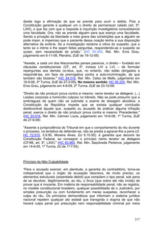 desde logo a afirmação de que se prende para ouvir o detido. Pois a
Constituição garante a qualquer um o direito de permanecer calado (art. 5º,
LXIII), o que faz com que a resposta à inquirição investigatória consubstancie
uma faculdade. Ora, não se prende alguém para que exerça uma faculdade.
Sendo a privação da liberdade a mais grave das constrições que a alguém se
pode impor, é imperioso que o paciente dessa coação tenha a sua disposição
alternativa de evitá-la. Se a investigação reclama a oitiva do suspeito, que a
tanto se o intime e lhe sejam feitas perguntas, respondendo-as o suspeito se
quiser, sem necessidade de prisão.” (HC 95.009, Rel. Min. Eros Grau,
julgamento em 6-11-08, Plenário, DJE de 19-12-08)

"Assiste, a cada um dos litisconsortes penais passivos, o direito – fundado em
cláusulas constitucionais (CF, art. 5º, incisos LIV e LV) – de formular
reperguntas aos demais co-réus, que, no entanto, não estão obrigados a
respondê-las, em face da prerrogativa contra a auto-incriminação, de que
também são titulares." (HC 94.016, Rel. Min. Celso de Mello, julgamento em
16-9-08, 2ª Turma, DJE de 27-2-09). No mesmo sentido: HC 95.225, Rel. Min.
Eros Grau, julgamento em 4-8-09, 2ª Turma, DJE de 23-10-09.

"Direito de não produzir prova contra si mesmo: nemo tenetur se detegere. (...)
Lesões corporais e homicídio culposo no trânsito. Não se pode presumir que a
embriagues de quem não se submete a exame de dosagem alcoólica: a
Constituição da República impede que se extraia qualquer conclusão
desfavorável àquele que, suspeito ou acusado de praticar alguma infração
penal, exerce o direito de não produzir prova contra si mesmo: Precedentes."
(HC 93.916, Rel. Min. Cármen Lúcia, julgamento em 10-6-08, 1ª Turma, DJE
de 27-6-08)

"Assente a jurisprudência do Tribunal em que o comportamento do réu durante
o processo, na tentativa de defender-se, não se presta a agravar-lhe a pena (cf.
HC 72.815, 5.9.95, Moreira Alves, DJ 6.10.95): é garantia que decorre da
Constituição Federal, ao consagrar o princípio nemo tenetur se detegere
(CF/88, art. 5º, LXIII)." (HC 83.960, Rel. Min. Sepúlveda Pertence, julgamento
em 14-6-05, 1ª Turma, DJ de 1º-7-05)



Princípio da Não Culpabilidade

“Para o acusado exercer, em plenitude, a garantia do contraditório, torna-se
indispensável que o órgão da acusação descreva, de modo preciso, os
elementos estruturais (essentialia delicti) que compõem o tipo penal, sob pena
de se devolver, ilegitimamente, ao réu, o ônus (que sobre ele não incide) de
provar que é inocente. Em matéria de responsabilidade penal, não se registra,
no modelo constitucional brasileiro, qualquer possibilidade de o Judiciário, por
simples presunção ou com fundamento em meras suspeitas, reconhecer a
culpa do réu. Os princípios democráticos que informam o sistema jurídico
nacional repelem qualquer ato estatal que transgrida o dogma de que não
haverá culpa penal por presunção nem responsabilidade criminal por mera



                                                                            217
 