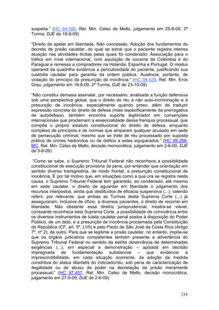 suspeita.” (HC 84.580, Rel. Min. Celso de Mello, julgamento em 25-8-09, 2ª
Turma, DJE de 18-9-09)

"Direito de apelar em liberdade. Não concessão. Adoção dos fundamentos do
decreto de prisão cautelar, do qual se extrai que o paciente registra intensa
atuação nas atividades ilícitas pelas quais foi condenado. Associação para o
tráfico em nível internacional, com aquisição de cocaína da Colômbia e do
Paraguai e remessa a compradores na Holanda, Espanha e Portugal. O modus
operandi da quadrilha evidencia a periculosidade do paciente, justificando sua
custódia cautelar para garantia da ordem pública. Ausência, portanto, de
violação do princípio da presunção de inocência." (HC 98.428, Rel. Min. Eros
Grau, julgamento em 18-8-09, 2ª Turma, DJE de 23-10-09)

“Não constitui demasia assinalar, por necessário, analisada a função defensiva
sob uma perspectiva global, que o direito do réu à não auto-incriminação e à
presunção de inocência, especialmente quando preso, além de traduzir
expressão concreta do direito de defesa (mais especificamente da prerrogativa
de autodefesa), também encontra suporte legitimador em convenções
internacionais que proclamam a essencialidade dessa franquia processual, que
compõe o próprio estatuto constitucional do direito de defesa, enquanto
complexo de princípios e de normas que amparam qualquer acusado em sede
de persecução criminal, mesmo que se trate de réu processado por suposta
prática de crimes hediondos ou de delitos a estes equiparados.” (HC 99.289-
MC, Rel. Min. Celso de Mello, decisão monocrática, julgamento em 2-6-09, DJE
de 5-6-09)

 “Como se sabe, o Supremo Tribunal Federal não reconhece a possibilidade
constitucional de execução provisória da pena, por entender que orientação em
sentido diverso transgrediria, de modo frontal, a presunção constitucional de
inocência. É por tal motivo que, em situações como a que ora se registra nesta
causa, o Supremo Tribunal Federal tem garantido, ao condenado, até mesmo
em sede cautelar, o direito de aguardar em liberdade o julgamento dos
recursos interpostos, ainda que destituídos de eficácia suspensiva (...), valendo
referir, por relevante, que ambas as Turmas desta Suprema Corte (...) já
asseguraram, inclusive de ofício, a diversos pacientes, o direito de recorrer em
liberdade. Não obstante essa diretriz jurisprudencial, mostra-se viável,
consoante reconhece esta Suprema Corte, a possibilidade de convivência entre
os diversos instrumentos de tutela cautelar penal postos à disposição do Poder
Público, de um lado, e a presunção de inocência proclamada pela Constituição
da República (CF, art. 5º, LVII) e pelo Pacto de São José da Costa Rica (Artigo
7º, nº 2), de outro. Para que se legitime a prisão cautelar, no entanto, impõe-se
que os órgãos judiciários competentes tenham presente a advertência do
Supremo Tribunal Federal no sentido da estrita observância de determinadas
exigências (...), em especial a demonstração – apoiada em decisão
impregnada de fundamentação substancial – que evidencie a
imprescindibilidade, em cada situação ocorrente, da adoção da medida
constritiva do status libertatis do indiciado/réu, sob pena de caracterização de
ilegalidade ou de abuso de poder na decretação da prisão meramente
processual.” (HC 97.457, Rel. Min. Celso de Mello, decisão monocrática,
julgamento em 27-5-09, DJE de 2-6-09)


                                                                             218
 