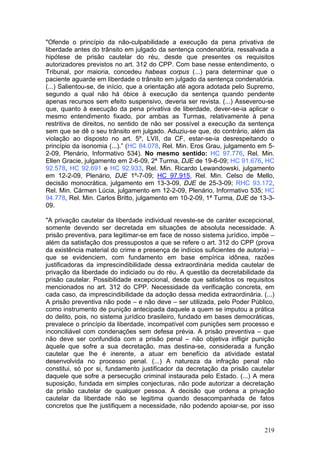 "Ofende o princípio da não-culpabilidade a execução da pena privativa de
liberdade antes do trânsito em julgado da sentença condenatória, ressalvada a
hipótese de prisão cautelar do réu, desde que presentes os requisitos
autorizadores previstos no art. 312 do CPP. Com base nesse entendimento, o
Tribunal, por maioria, concedeu habeas corpus (...) para determinar que o
paciente aguarde em liberdade o trânsito em julgado da sentença condenatória.
(...) Salientou-se, de início, que a orientação até agora adotada pelo Supremo,
segundo a qual não há óbice à execução da sentença quando pendente
apenas recursos sem efeito suspensivo, deveria ser revista. (...) Asseverou-se
que, quanto à execução da pena privativa de liberdade, dever-se-ia aplicar o
mesmo entendimento fixado, por ambas as Turmas, relativamente à pena
restritiva de direitos, no sentido de não ser possível a execução da sentença
sem que se dê o seu trânsito em julgado. Aduziu-se que, do contrário, além da
violação ao disposto no art. 5º, LVII, da CF, estar-se-ia desrespeitando o
princípio da isonomia (...).” (HC 84.078, Rel. Min. Eros Grau, julgamento em 5-
2-09, Plenário, Informativo 534). No mesmo sentido: HC 97.776, Rel. Min.
Ellen Gracie, julgamento em 2-6-09, 2ª Turma, DJE de 19-6-09; HC 91.676, HC
92.578, HC 92.691 e HC 92.933, Rel. Min. Ricardo Lewandowski, julgamento
em 12-2-09, Plenário, DJE 1º-7-09; HC 97.915, Rel. Min. Celso de Mello,
decisão monocrática, julgamento em 13-3-09, DJE de 25-3-09; RHC 93.172,
Rel. Min. Cármen Lúcia, julgamento em 12-2-09, Plenário, Informativo 535; HC
94.778, Rel. Min. Carlos Britto, julgamento em 10-2-09, 1ª Turma, DJE de 13-3-
09.

"A privação cautelar da liberdade individual reveste-se de caráter excepcional,
somente devendo ser decretada em situações de absoluta necessidade. A
prisão preventiva, para legitimar-se em face de nosso sistema jurídico, impõe –
além da satisfação dos pressupostos a que se refere o art. 312 do CPP (prova
da existência material do crime e presença de indícios suficientes de autoria) –
que se evidenciem, com fundamento em base empírica idônea, razões
justificadoras da imprescindibilidade dessa extraordinária medida cautelar de
privação da liberdade do indiciado ou do réu. A questão da decretabilidade da
prisão cautelar. Possibilidade excepcional, desde que satisfeitos os requisitos
mencionados no art. 312 do CPP. Necessidade da verificação concreta, em
cada caso, da imprescindibilidade da adoção dessa medida extraordinária. (...)
A prisão preventiva não pode – e não deve – ser utilizada, pelo Poder Público,
como instrumento de punição antecipada daquele a quem se imputou a prática
do delito, pois, no sistema jurídico brasileiro, fundado em bases democráticas,
prevalece o princípio da liberdade, incompatível com punições sem processo e
inconciliável com condenações sem defesa prévia. A prisão preventiva – que
não deve ser confundida com a prisão penal – não objetiva infligir punição
àquele que sofre a sua decretação, mas destina-se, considerada a função
cautelar que lhe é inerente, a atuar em benefício da atividade estatal
desenvolvida no processo penal. (...) A natureza da infração penal não
constitui, só por si, fundamento justificador da decretação da prisão cautelar
daquele que sofre a persecução criminal instaurada pelo Estado. (...) A mera
suposição, fundada em simples conjecturas, não pode autorizar a decretação
da prisão cautelar de qualquer pessoa. A decisão que ordena a privação
cautelar da liberdade não se legitima quando desacompanhada de fatos
concretos que lhe justifiquem a necessidade, não podendo apoiar-se, por isso


                                                                            219
 