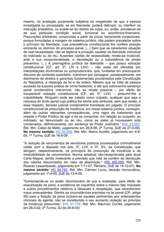 mesmo, na avaliação puramente subjetiva do magistrado de que a pessoa
investigada ou processada, se em liberdade, poderá delinqüir, ou interferir na
instrução probatória, ou evadir-se do distrito da culpa, ou, então, prevalecer-se
de sua particular condição social, funcional ou econômico-financeira.
Presunções arbitrárias, construídas a partir de juízos meramente conjecturais,
porque formuladas à margem do sistema jurídico, não podem prevalecer sobre
o princípio da liberdade, cuja precedência constitucional lhe confere posição
eminente no domínio do processo penal. (...) Sem que se caracterize situação
de real necessidade, não se legitima a privação cautelar da liberdade individual
do indiciado ou do réu. Ausentes razões de necessidade, revela-se incabível,
ante a sua excepcionalidade, a decretação ou a subsistência da prisão
preventiva. (...) A prerrogativa jurídica da liberdade – que possui extração
constitucional (CF, art. 5º, LXI e LXV) – não pode ser ofendida por
interpretações doutrinárias ou jurisprudenciais, que, fundadas em preocupante
discurso de conteúdo autoritário, culminam por consagrar, paradoxalmente, em
detrimento de direitos e garantias fundamentais proclamados pela Constituição
da República, a ideologia da lei e da ordem. Mesmo que se trate de pessoa
acusada da suposta prática de crime hediondo, e até que sobrevenha sentença
penal condenatória irrecorrível, não se revela possível – por efeito de
insuperável vedação constitucional (CF, art. 5º, LVII) – presumir-lhe a
culpabilidade. Ninguém pode ser tratado como culpado, qualquer que seja a
natureza do ilícito penal cuja prática lhe tenha sido atribuída, sem que exista, a
esse respeito, decisão judicial condenatória transitada em julgado. O princípio
constitucional da presunção de inocência, em nosso sistema jurídico, consagra,
além de outras relevantes conseqüências, uma regra de tratamento que
impede o Poder Público de agir e de se comportar, em relação ao suspeito, ao
indiciado, ao denunciado ou ao réu, como se estes já houvessem sido
condenados, definitivamente, por sentença do Poder Judiciário.” (HC 93.883,
Rel. Min. Celso de Mello, julgamento em 26-8-08, 2ª Turma, DJE de 27-3-09).
No mesmo sentido: HC 92.098, Rel. Min. Marco Aurélio, julgamento em 4-8-
09, 1ª Turma, DJE de 18-9-09.

"A redução de vencimentos de servidores públicos processados criminalmente
colide com o disposto nos arts. 5º, LVII, e 37, XV, da Constituição, que
abrigam, respectivamente, os princípios da presunção de inocência e da
irredutibilidade de vencimentos. Norma estadual não-recepcionada pela atual
Carta Magna, sendo irrelevante a previsão que nela se contém de devolução
dos valores descontados em caso de absolvição." (RE 482.006, Rel. Min.
Ricardo Lewandowski, julgamento em 7-11-07, Plenário, DJE de 14-12-07). No
mesmo sentido: HC 94.742, Rel. Min. Cármen Lúcia, decisão monocrática,
julgamento em 1º-4-09, DJE de 13-4-09.

"Compreende-se no poder discricionário do juiz a avaliação, para efeito de
exacerbação da pena, a existência de inquéritos sobre o mesmo fato imputado
e outros procedimentos relativos a desacato e receptação, que caracterizem
maus antecedentes. Dentre as circunstâncias previstas na lei penal (CP, artigo
59) para a fixação da pena incluem-se aqueles pertinentes aos antecedentes
criminais do agente, não se constituindo o seu aumento violação ao princípio
da inocência presumida." (HC 81.759, Rel. Min. Maurício Corrêa, julgamento
em 26-3-02, 2ª Turma, DJ de 29-8-03)


                                                                              220
 