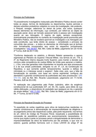 Princípio da Publicidade

"O procedimento investigatório instaurado pelo Ministério Público deverá conter
todas as peças, termos de declarações ou depoimentos, laudos periciais e
demais subsídios probatórios coligidos no curso da investigação, não podendo,
o Parquet, sonegar, selecionar ou deixar de juntar, aos autos, quaisquer
desses elementos de informação, cujo conteúdo, por referir-se ao objeto da
apuração penal, deve ser tornado acessível tanto à pessoa sob investigação
quanto ao seu Advogado. O regime de sigilo, sempre excepcional,
eventualmente prevalecente no contexto de investigação penal promovida pelo
Ministério Público, não se revelará oponível ao investigado e ao Advogado por
este constituído, que terão direito de acesso – considerado o princípio da
comunhão das provas – a todos os elementos de informação que já tenham
sido formalmente incorporados aos autos do respectivo procedimento
investigatório." (HC 89.837, Rel. Min. Celso de Mello, julgamento em 20-10-09,
2ª Turma, DJE de 20-11-09)

"Conforme destacado no relatório, o Ministro Relator apresentou o agravo
regimental ao Plenário do Superior Tribunal Militar, nos termos do art. 118, §
2º, do Regimento Interno daquela Corte Superior, para manter a decisão que
concluiu pela competência da Justiça Militar da União para apreciar a matéria.
(...) Ora, uma das garantias mais importantes no tocante aos atos processuais
é a de sua ampla publicidade, abrigada no art. 5º, LX, da Constituição da
República, e que somente admite temperamentos ‘quando a defesa da
intimidade ou o interesse social o exigirem’. Salta vista, pois, que a falta de
formalização do acórdão, com base em norma regimental, configura ato
atentatório à garantia constitucional da publicidade dos atos processuais." (RE
575.144, voto do Rel. Min. Ricardo Lewandowski, julgamento em 11-12-08,
Plenário, DJE de 20-2-09)

"A realização dos julgamentos pelo Poder Judiciário, além da exigência
constitucional de sua publicidade (CF, art. 93, IX), supõe, para efeito de sua
válida efetivação, a observância do postulado que assegura ao réu a garantia
da ampla defesa." (HC 71.551, Rel. Min. Celso de Mello, julgamento em 6-12-
94, 1ª Turma, DJ de 6-12-96)



Princípio da Razoável Duração do Processo

"A expedição de cartas rogatórias para oitiva de testemunhas residentes no
exterior condiciona-se à demonstração da imprescindibilidade da diligência e
ao pagamento prévio das respectivas custas, pela parte requerente, nos termos
do art. 222-A do Código de Processo Penal, ressalvada a possibilidade de
concessão de assistência judiciária aos economicamente necessitados. A
norma que impõe à parte no processo penal a obrigatoriedade de demonstrar a
imprescindibilidade da oitiva da testemunha por ela arrolada, e que vive no
exterior, guarda perfeita harmonia com o inciso LXXVIII do artigo 5º da


                                                                           221
 