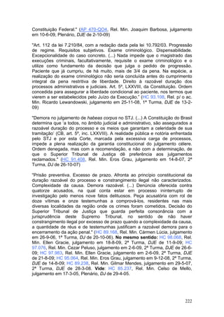 Constituição Federal." (AP 470-QO4, Rel. Min. Joaquim Barbosa, julgamento
em 10-6-09, Plenário, DJE de 2-10-09)

"Art. 112 da lei 7.210/84, com a redação dada pela lei 10.792/03. Progressão
de regime. Requisitos subjetivos. Exame criminológico. Dispensabilidade.
Excepcionalidade do caso concreto. (...) Nada impede que o magistrado das
execuções criminais, facultativamente, requisite o exame criminológico e o
utilize como fundamento da decisão que julga o pedido de progressão.
Paciente que já cumpriu, de há muito, mais de 3/4 da pena. Na espécie, a
realização do exame criminológico não seria concluída antes do cumprimento
integral da pena restritiva de liberdade. Direito à razoável duração dos
processos administrativos e judiciais. Art. 5º, LXXVIII, da Constituição. Ordem
concedida para assegurar a liberdade condicional ao paciente, nos termos que
vierem a ser estabelecidos pelo Juízo da Execução.” (HC 93.108, Rel. p/ o ac.
Min. Ricardo Lewandowski, julgamento em 25-11-08, 1ª Turma, DJE de 13-2-
09)

"Demora no julgamento de habeas corpus no STJ. (...) A Constituição do Brasil
determina que ‘a todos, no âmbito judicial e administrativo, são assegurados a
razoável duração do processo e os meios que garantam a celeridade de sua
tramitação’ (CB, art. 5º, inc. LXXVIII). A realidade pública e notória enfrentada
pelo STJ e por esta Corte, marcada pela excessiva carga de processos,
impede a plena realização da garantia constitucional do julgamento célere.
Ordem denegada, mas com a recomendação, e não com a determinação, de
que o Superior Tribunal de Justiça dê preferência aos julgamentos
reclamados." (HC 91.408, Rel. Min. Eros Grau, julgamento em 14-8-07, 2ª
Turma, DJ de 26-10-07)

"Prisão preventiva. Excesso de prazo. Afronta ao princípio constitucional da
duração razoável do processo e constrangimento ilegal não caracterizados.
Complexidade da causa. Demora razoável. (...) Denúncia oferecida contra
quatorze acusados, na qual conta estar em processo ininterrupto de
investigação pelo menos nove fatos delituosos. Peça acusatória com rol de
doze vítimas e onze testemunhas a comprová-los, residentes nas mais
diversas localidades da região onde os crimes foram cometidos. Decisão do
Superior Tribunal de Justiça que guarda perfeita consonância com a
jurisprudência deste Supremo Tribunal, no sentido de não haver
constrangimento ilegal por excesso de prazo quando a complexidade da causa,
a quantidade de réus e de testemunhas justificam a razoável demora para o
encerramento da ação penal." (HC 89.168, Rel. Min. Cármen Lúcia, julgamento
em 26-9-06, 1ª Turma, DJ de 20-10-06). No mesmo sentido: HC 98.068, Rel.
Min. Ellen Gracie, julgamento em 18-8-09, 2ª Turma, DJE de 11-9-09; HC
97.076, Rel. Min. Cezar Peluso, julgamento em 2-6-09, 2ª Turma, DJE de 26-6-
09; HC 97.983, Rel. Min. Ellen Gracie, julgamento em 2-6-09, 2ª Turma, DJE
de 21-8-09; HC 95.064, Rel. Min. Eros Grau, julgamento em 9-12-08, 2ª Turma,
DJE de 14-8-09; HC 89.238, Rel. Min. Gilmar Mendes, julgamento em 29-5-07,
2ª Turma, DJE de 28-3-08. Vide: HC 85.237, Rel. Min. Celso de Mello,
julgamento em 17-3-05, Plenário, DJ de 29-4-05.




                                                                             222
 