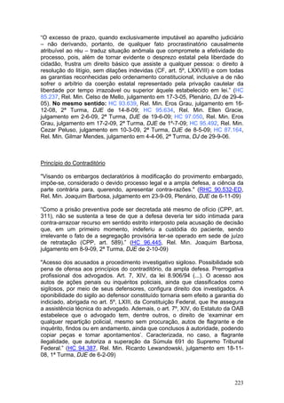 “O excesso de prazo, quando exclusivamente imputável ao aparelho judiciário
– não derivando, portanto, de qualquer fato procrastinatório causalmente
atribuível ao réu – traduz situação anômala que compromete a efetividade do
processo, pois, além de tornar evidente o desprezo estatal pela liberdade do
cidadão, frustra um direito básico que assiste a qualquer pessoa: o direito à
resolução do litígio, sem dilações indevidas (CF, art. 5º, LXXVIII) e com todas
as garantias reconhecidas pelo ordenamento constitucional, inclusive a de não
sofrer o arbítrio da coerção estatal representado pela privação cautelar da
liberdade por tempo irrazoável ou superior àquele estabelecido em lei.” (HC
85.237, Rel. Min. Celso de Mello, julgamento em 17-3-05, Plenário, DJ de 29-4-
05). No mesmo sentido: HC 93.639, Rel. Min. Eros Grau, julgamento em 16-
12-08, 2ª Turma, DJE de 14-8-09; HC 95.634, Rel. Min. Ellen Gracie,
julgamento em 2-6-09, 2ª Turma, DJE de 19-6-09; HC 97.050, Rel. Min. Eros
Grau, julgamento em 17-2-09, 2ª Turma, DJE de 1º-7-09; HC 95.492, Rel. Min.
Cezar Peluso, julgamento em 10-3-09, 2ª Turma, DJE de 8-5-09; HC 87.164,
Rel. Min. Gilmar Mendes, julgamento em 4-4-06, 2ª Turma, DJ de 29-9-06.



Princípio do Contraditório

"Visando os embargos declaratórios à modificação do provimento embargado,
impõe-se, considerado o devido processo legal e a ampla defesa, a ciência da
parte contrária para, querendo, apresentar contra-razões." (RHC 90.532-ED,
Rel. Min. Joaquim Barbosa, julgamento em 23-9-09, Plenário, DJE de 6-11-09)

“Como a prisão preventiva pode ser decretada até mesmo de ofício (CPP, art.
311), não se sustenta a tese de que a defesa deveria ter sido intimada para
contra-arrazoar recurso em sentido estrito interposto pela acusação de decisão
que, em um primeiro momento, indeferiu a custódia do paciente, sendo
irrelevante o fato de a segregação provisória ter-se operado em sede de juízo
de retratação (CPP, art. 589).” (HC 96.445, Rel. Min. Joaquim Barbosa,
julgamento em 8-9-09, 2ª Turma, DJE de 2-10-09)

"Acesso dos acusados a procedimento investigativo sigiloso. Possibilidade sob
pena de ofensa aos princípios do contraditório, da ampla defesa. Prerrogativa
profissional dos advogados. Art. 7, XIV, da lei 8.906/94 (...). O acesso aos
autos de ações penais ou inquéritos policiais, ainda que classificados como
sigilosos, por meio de seus defensores, configura direito dos investigados. A
oponibilidade do sigilo ao defensor constituído tornaria sem efeito a garantia do
indiciado, abrigada no art. 5º, LXIII, da Constituição Federal, que lhe assegura
a assistência técnica do advogado. Ademais, o art. 7º, XIV, do Estatuto da OAB
estabelece que o advogado tem, dentre outros, o direito de ‘examinar em
qualquer repartição policial, mesmo sem procuração, autos de flagrante e de
inquérito, findos ou em andamento, ainda que conclusos à autoridade, podendo
copiar peças e tomar apontamentos’. Caracterizada, no caso, a flagrante
ilegalidade, que autoriza a superação da Súmula 691 do Supremo Tribunal
Federal.” (HC 94.387, Rel. Min. Ricardo Lewandowski, julgamento em 18-11-
08, 1ª Turma, DJE de 6-2-09)



                                                                             223
 