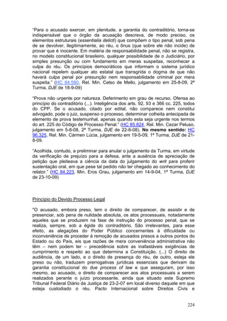 “Para o acusado exercer, em plenitude, a garantia do contraditório, torna-se
indispensável que o órgão da acusação descreva, de modo preciso, os
elementos estruturais (essentialia delicti) que compõem o tipo penal, sob pena
de se devolver, ilegitimamente, ao réu, o ônus (que sobre ele não incide) de
provar que é inocente. Em matéria de responsabilidade penal, não se registra,
no modelo constitucional brasileiro, qualquer possibilidade de o Judiciário, por
simples presunção ou com fundamento em meras suspeitas, reconhecer a
culpa do réu. Os princípios democráticos que informam o sistema jurídico
nacional repelem qualquer ato estatal que transgrida o dogma de que não
haverá culpa penal por presunção nem responsabilidade criminal por mera
suspeita.” (HC 84.580, Rel. Min. Celso de Mello, julgamento em 25-8-09, 2ª
Turma, DJE de 18-9-09)

“Prova não urgente por natureza. Deferimento em grau de recurso. Ofensa ao
princípio do contraditório (...). Inteligência dos arts. 92, 93 e 366 cc. 225, todos
do CPP. Se o acusado, citado por edital, não comparece nem constitui
advogado, pode o juiz, suspenso o processo, determinar colheita antecipada de
elemento de prova testemunhal, apenas quando esta seja urgente nos termos
do art. 225 do Código de Processo Penal.” (HC 85.824, Rel. Min. Cezar Peluso,
julgamento em 5-8-08, 2ª Turma, DJE de 22-8-08). No mesmo sentido: HC
96.325, Rel. Min. Cármen Lúcia, julgamento em 19-5-09, 1ª Turma, DJE de 21-
8-09.

“Acolhida, contudo, a preliminar para anular o julgamento da Turma, em virtude
da verificação de prejuízo para a defesa, ante a ausência de apreciação de
petição que pleiteava a ciência da data do julgamento do writ para proferir
sustentação oral, em que pese tal pedido não ter chegado ao conhecimento do
relator.” (HC 84.223, Min. Eros Grau, julgamento em 14-9-04, 1ª Turma, DJE
de 23-10-09)



Princípio do Devido Processo Legal

"O acusado, embora preso, tem o direito de comparecer, de assistir e de
presenciar, sob pena de nulidade absoluta, os atos processuais, notadamente
aqueles que se produzem na fase de instrução do processo penal, que se
realiza, sempre, sob a égide do contraditório. São irrelevantes, para esse
efeito, as alegações do Poder Público concernentes à dificuldade ou
inconveniência de proceder à remoção de acusados presos a outros pontos do
Estado ou do País, eis que razões de mera conveniência administrativa não
têm – nem podem ter – precedência sobre as inafastáveis exigências de
cumprimento e respeito ao que determina a Constituição. (...) O direito de
audiência, de um lado, e o direito de presença do réu, de outro, esteja ele
preso ou não, traduzem prerrogativas jurídicas essenciais que derivam da
garantia constitucional do due process of law e que asseguram, por isso
mesmo, ao acusado, o direito de comparecer aos atos processuais a serem
realizados perante o juízo processante, ainda que situado este Supremo
Tribunal Federal Diário da Justiça de 23-2-07 em local diverso daquele em que
esteja custodiado o réu. Pacto Internacional sobre Direitos Civis e


                                                                                224
 