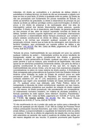 indevidas; (d) direito ao contraditório e à plenitude de defesa (direito à
autodefesa e à defesa técnica); (e) direito de não ser processado e julgado com
base em leis ex post facto; (f) direito à igualdade entre as partes; (g) direito de
não ser processado com fundamento em provas revestidas de ilicitude; (h)
direito ao benefício da gratuidade; (i) direito à observância do princípio do juiz
natural; (j) direito ao silêncio (privilégio contra a auto-incriminação); (l) direito à
prova; e (m) direito de presença e de ‘participação ativa’ nos atos de
interrogatório judicial dos demais litisconsortes penais passivos, quando
existentes. O direito do réu à observância, pelo Estado, da garantia pertinente
ao due process of law, além de traduzir expressão concreta do direito de
defesa, também encontra suporte legitimador em convenções internacionais
que proclamam a essencialidade dessa franquia processual, que compõe o
próprio estatuto constitucional do direito de defesa, enquanto complexo de
princípios e de normas que amparam qualquer acusado em sede de
persecução criminal, mesmo que se trate de réu estrangeiro, sem domicílio em
território brasileiro, aqui processado por suposta prática de delitos a ele
atribuídos.” (HC 94.016, Rel. Min. Celso de Mello, julgamento em 16-9-08, 2ª
Turma, DJE de 27-2-09)

“Ilicitude da prova. Inadmissibilidade de sua produção em juízo (ou perante
qualquer instância de poder) – Inidoneidade jurídica da prova resultante de
transgressão estatal ao regime constitucional dos direitos e garantias
individuais. A ação persecutória do Estado, qualquer que seja a instância de
poder perante a qual se instaure, para revestir-se de legitimidade, não pode
apoiar-se em elementos probatórios ilicitamente obtidos, sob pena de ofensa à
garantia constitucional do due process of law, que tem, no dogma da
inadmissibilidade das provas ilícitas, uma de suas mais expressivas projeções
concretizadoras no plano do nosso sistema de direito positivo. A Exclusionary
Rule consagrada pela jurisprudência da Suprema Corte dos Estados Unidos da
América como limitação ao poder do Estado de produzir prova em sede
processual penal. A Constituição da República, em norma revestida de
conteúdo vedatório (CF, art. 5º, LVI), desautoriza, por incompatível com os
postulados que regem uma sociedade fundada em bases democráticas (CF,
art. 1º), qualquer prova cuja obtenção, pelo Poder Público, derive de
transgressão a cláusulas de ordem constitucional, repelindo, por isso mesmo,
quaisquer elementos probatórios que resultem de violação do direito material
(ou, até mesmo, do direito processual), não prevalecendo, em conseqüência,
no ordenamento normativo brasileiro, em matéria de atividade probatória, a
fórmula autoritária do male captum, bene retentum. Doutrina. Precedentes.”
(HC 93.050, Rel. Min. Celso de Mello, julgamento em 10-6-08, 2ª Turma, DJE
de 1º-8-08). No mesmo sentido: HC 90.298, Rel. Min. Cezar Peluso,
julgamento em 8-9-09, 2ª Turma, DJE de 16-10-09.

"O não recolhimento do réu à prisão não pode ser motivo para a deserção do
recurso de apelação por ele imposto. O art. 595 do Código de Processo Penal
instituiu pressuposto recursal draconiano, que viola o devido processo legal, a
ampla defesa, a proporcionalidade e a igualdade de tratamento entre as partes
no processo. O fato de os efeitos do julgamento da relação dos co-réus terem
sido estendidos ao paciente não supre a ausência de análise das razões por
ele mesmo alegadas em seu recurso. O posterior provimento pelo Superior


                                                                                   227
 
