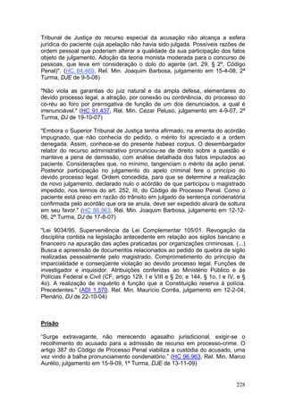 Tribunal de Justiça do recurso especial da acusação não alcança a esfera
jurídica do paciente cuja apelação não havia sido julgada. Possíveis razões de
ordem pessoal que poderiam alterar a qualidade da sua participação dos fatos
objeto de julgamento. Adoção da teoria monista moderada para o concurso de
pessoas, que leva em consideração o dolo do agente (art. 29, § 2º, Código
Penal)". (HC 84.469, Rel. Min. Joaquim Barbosa, julgamento em 15-4-08, 2ª
Turma, DJE de 9-5-08)

"Não viola as garantias do juiz natural e da ampla defesa, elementares do
devido processo legal, a atração, por conexão ou continência, do processo do
co-réu ao foro por prerrogativa de função de um dos denunciados, a qual é
irrenunciável." (HC 91.437, Rel. Min. Cezar Peluso, julgamento em 4-9-07, 2ª
Turma, DJ de 19-10-07)

"Embora o Superior Tribunal de Justiça tenha afirmado, na ementa do acórdão
impugnado, que não conhecia do pedido, o mérito foi apreciado e a ordem
denegada. Assim, conhece-se do presente habeas corpus. O desembargador
relator do recurso administrativo pronunciou-se de direito sobre a questão e
manteve a pena de demissão, com análise detalhada dos fatos imputados ao
paciente. Considerações que, no mínimo, tangenciam o mérito da ação penal.
Posterior participação no julgamento do apelo criminal fere o princípio do
devido processo legal. Ordem concedida, para que se determine a realização
de novo julgamento, declarado nulo o acórdão de que participou o magistrado
impedido, nos termos do art. 252, III, do Código de Processo Penal. Como o
paciente está preso em razão do trânsito em julgado da sentença condenatória
confirmada pelo acórdão que ora se anula, deve ser expedido alvará de soltura
em seu favor." (HC 86.963, Rel. Min. Joaquim Barbosa, julgamento em 12-12-
06, 2ª Turma, DJ de 17-8-07)

"Lei 9034/95. Superveniência da Lei Complementar 105/01. Revogação da
disciplina contida na legislação antecedente em relação aos sigilos bancário e
financeiro na apuração das ações praticadas por organizações criminosas. (...)
Busca e apreensão de documentos relacionados ao pedido de quebra de sigilo
realizadas pessoalmente pelo magistrado. Comprometimento do princípio da
imparcialidade e conseqüente violação ao devido processo legal. Funções de
investigador e inquisidor. Atribuições conferidas ao Ministério Público e às
Polícias Federal e Civil (CF, artigo 129, I e VIII e § 2o; e 144, § 1o, I e IV, e §
4o). A realização de inquérito é função que a Constituição reserva à polícia.
Precedentes." (ADI 1.570, Rel. Min. Maurício Corrêa, julgamento em 12-2-04,
Plenário, DJ de 22-10-04)



Prisão

“Surge extravagante, não merecendo agasalho jurisdicional, exigir-se o
recolhimento do acusado para a admissão de recurso em processo-crime. O
artigo 387 do Código de Processo Penal viabiliza a custódia do acusado, uma
vez vindo à balha pronunciamento condenatório.” (HC 96.963, Rel. Min. Marco
Aurélio, julgamento em 15-9-09, 1ª Turma, DJE de 13-11-09)


                                                                               228
 