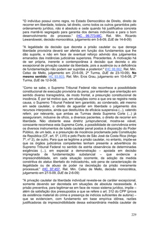 "O indivíduo possui como regra, no Estado Democrático de Direito, direito de
recorrer em liberdade, todavia, tal direito, como todos os outros garantidos pelo
ordenamento jurídico, não é absoluto e cede quando há justificativa concreta
para mantê-lo segregado para garantia dos demais indivíduos e para o bom
desenvolvimento do processo.” (HC 99.773-MC, Rel. Min. Ricardo
Lewandowski, decisão monocrática, julgamento em 5-8-09, DJE de 14-8-09)

"A legalidade da decisão que decreta a prisão cautelar ou que denega
liberdade provisória deverá ser aferida em função dos fundamentos que lhe
dão suporte, e não em face de eventual reforço advindo dos julgamentos
emanados das instâncias judiciárias superiores. Precedentes. A motivação há
de ser própria, inerente e contemporânea à decisão que decreta o ato
excepcional de privação cautelar da liberdade, pois a ausência ou a deficiência
de fundamentação não podem ser supridas a posteriori." (HC 98.862, Rel. Min.
Celso de Mello, julgamento em 23-6-09, 2ª Turma, DJE de 23-10-09). No
mesmo sentido: HC 93.803, Rel. Min. Eros Grau, julgamento em 10-6-08, 2ª
Turma, DJE de 12-9-08.

“Como se sabe, o Supremo Tribunal Federal não reconhece a possibilidade
constitucional de execução provisória da pena, por entender que orientação em
sentido diverso transgrediria, de modo frontal, a presunção constitucional de
inocência. É por tal motivo que, em situações como a que ora se registra nesta
causa, o Supremo Tribunal Federal tem garantido, ao condenado, até mesmo
em sede cautelar, o direito de aguardar em liberdade o julgamento dos
recursos interpostos, ainda que destituídos de eficácia suspensiva (...), valendo
referir, por relevante, que ambas as Turmas desta Suprema Corte (...) já
asseguraram, inclusive de ofício, a diversos pacientes, o direito de recorrer em
liberdade. Não obstante essa diretriz jurisprudencial, mostra-se viável,
consoante reconhece esta Suprema Corte, a possibilidade de convivência entre
os diversos instrumentos de tutela cautelar penal postos à disposição do Poder
Público, de um lado, e a presunção de inocência proclamada pela Constituição
da República (CF, art. 5º, LVII) e pelo Pacto de São José da Costa Rica (Artigo
7º, nº 2), de outro. Para que se legitime a prisão cautelar, no entanto, impõe-se
que os órgãos judiciários competentes tenham presente a advertência do
Supremo Tribunal Federal no sentido da estrita observância de determinadas
exigências (...), em especial a demonstração – apoiada em decisão
impregnada de fundamentação substancial – que evidencie a
imprescindibilidade, em cada situação ocorrente, da adoção da medida
constritiva do status libertatis do indiciado/réu, sob pena de caracterização de
ilegalidade ou de abuso de poder na decretação da prisão meramente
processual.” (HC 97.457, Rel. Min. Celso de Mello, decisão monocrática,
julgamento em 27-5-09, DJE de 2-6-09)

"A privação cautelar da liberdade individual reveste-se de caráter excepcional,
somente devendo ser decretada em situações de absoluta necessidade. A
prisão preventiva, para legitimar-se em face de nosso sistema jurídico, impõe –
além da satisfação dos pressupostos a que se refere o art. 312 do CPP (prova
da existência material do crime e presença de indícios suficientes de autoria) –
que se evidenciem, com fundamento em base empírica idônea, razões
justificadoras da imprescindibilidade dessa extraordinária medida cautelar de


                                                                             229
 