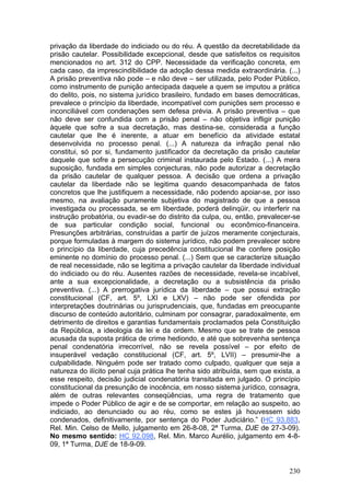 privação da liberdade do indiciado ou do réu. A questão da decretabilidade da
prisão cautelar. Possibilidade excepcional, desde que satisfeitos os requisitos
mencionados no art. 312 do CPP. Necessidade da verificação concreta, em
cada caso, da imprescindibilidade da adoção dessa medida extraordinária. (...)
A prisão preventiva não pode – e não deve – ser utilizada, pelo Poder Público,
como instrumento de punição antecipada daquele a quem se imputou a prática
do delito, pois, no sistema jurídico brasileiro, fundado em bases democráticas,
prevalece o princípio da liberdade, incompatível com punições sem processo e
inconciliável com condenações sem defesa prévia. A prisão preventiva – que
não deve ser confundida com a prisão penal – não objetiva infligir punição
àquele que sofre a sua decretação, mas destina-se, considerada a função
cautelar que lhe é inerente, a atuar em benefício da atividade estatal
desenvolvida no processo penal. (...) A natureza da infração penal não
constitui, só por si, fundamento justificador da decretação da prisão cautelar
daquele que sofre a persecução criminal instaurada pelo Estado. (...) A mera
suposição, fundada em simples conjecturas, não pode autorizar a decretação
da prisão cautelar de qualquer pessoa. A decisão que ordena a privação
cautelar da liberdade não se legitima quando desacompanhada de fatos
concretos que lhe justifiquem a necessidade, não podendo apoiar-se, por isso
mesmo, na avaliação puramente subjetiva do magistrado de que a pessoa
investigada ou processada, se em liberdade, poderá delinqüir, ou interferir na
instrução probatória, ou evadir-se do distrito da culpa, ou, então, prevalecer-se
de sua particular condição social, funcional ou econômico-financeira.
Presunções arbitrárias, construídas a partir de juízos meramente conjecturais,
porque formuladas à margem do sistema jurídico, não podem prevalecer sobre
o princípio da liberdade, cuja precedência constitucional lhe confere posição
eminente no domínio do processo penal. (...) Sem que se caracterize situação
de real necessidade, não se legitima a privação cautelar da liberdade individual
do indiciado ou do réu. Ausentes razões de necessidade, revela-se incabível,
ante a sua excepcionalidade, a decretação ou a subsistência da prisão
preventiva. (...) A prerrogativa jurídica da liberdade – que possui extração
constitucional (CF, art. 5º, LXI e LXV) – não pode ser ofendida por
interpretações doutrinárias ou jurisprudenciais, que, fundadas em preocupante
discurso de conteúdo autoritário, culminam por consagrar, paradoxalmente, em
detrimento de direitos e garantias fundamentais proclamados pela Constituição
da República, a ideologia da lei e da ordem. Mesmo que se trate de pessoa
acusada da suposta prática de crime hediondo, e até que sobrevenha sentença
penal condenatória irrecorrível, não se revela possível – por efeito de
insuperável vedação constitucional (CF, art. 5º, LVII) – presumir-lhe a
culpabilidade. Ninguém pode ser tratado como culpado, qualquer que seja a
natureza do ilícito penal cuja prática lhe tenha sido atribuída, sem que exista, a
esse respeito, decisão judicial condenatória transitada em julgado. O princípio
constitucional da presunção de inocência, em nosso sistema jurídico, consagra,
além de outras relevantes conseqüências, uma regra de tratamento que
impede o Poder Público de agir e de se comportar, em relação ao suspeito, ao
indiciado, ao denunciado ou ao réu, como se estes já houvessem sido
condenados, definitivamente, por sentença do Poder Judiciário.” (HC 93.883,
Rel. Min. Celso de Mello, julgamento em 26-8-08, 2ª Turma, DJE de 27-3-09).
No mesmo sentido: HC 92.098, Rel. Min. Marco Aurélio, julgamento em 4-8-
09, 1ª Turma, DJE de 18-9-09.


                                                                              230
 