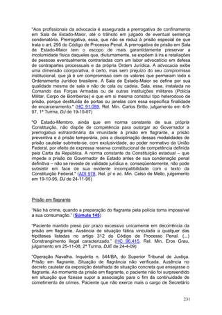 "Aos profissionais da advocacia é assegurada a prerrogativa de confinamento
em Sala de Estado-Maior, até o trânsito em julgado de eventual sentença
condenatória. Prerrogativa, essa, que não se reduz à prisão especial de que
trata o art. 295 do Código de Processo Penal. A prerrogativa de prisão em Sala
de Estado-Maior tem o escopo de mais garantidamente preservar a
incolumidade física daqueles que, diuturnamente, se expõem à ira e retaliações
de pessoas eventualmente contrariadas com um labor advocatício em defesa
de contrapartes processuais e da própria Ordem Jurídica. A advocacia exibe
uma dimensão coorporativa, é certo, mas sem prejuízo do seu compromisso
institucional, que já é um compromisso com os valores que permeiam todo o
Ordenamento Jurídico brasileiro. A Sala de Estado-Maior se define por sua
qualidade mesma de sala e não de cela ou cadeia. Sala, essa, instalada no
Comando das Forças Armadas ou de outras instituições militares (Polícia
Militar, Corpo de Bombeiros) e que em si mesma constitui tipo heterodoxo de
prisão, porque destituída de portas ou janelas com essa específica finalidade
de encarceramento." (HC 91.089, Rel. Min. Carlos Britto, julgamento em 4-9-
07, 1ª Turma, DJ de 19-10-07)

"O Estado-Membro, ainda que em norma constante de sua própria
Constituição, não dispõe de competência para outorgar ao Governador a
prerrogativa extraordinária da imunidade à prisão em flagrante, a prisão
preventiva e à prisão temporária, pois a disciplinação dessas modalidades de
prisão cautelar submete-se, com exclusividade, ao poder normativo da União
Federal, por efeito de expressa reserva constitucional de competência definida
pela Carta da República. A norma constante da Constituição estadual – que
impede a prisão do Governador de Estado antes de sua condenação penal
definitiva – não se reveste de validade jurídica e, conseqüentemente, não pode
subsistir em face de sua evidente incompatibilidade com o texto da
Constituição Federal." (ADI 978, Rel. p/ o ac. Min. Celso de Mello, julgamento
em 19-10-95, DJ de 24-11-95)



Prisão em flagrante

“Não há crime, quando a preparação do flagrante pela polícia torna impossível
a sua consumação.” (Súmula 145)

“Paciente mantido preso por prazo excessivo unicamente em decorrência da
prisão em flagrante. Ausência de situação fática vinculada a qualquer das
hipóteses listadas no artigo 312 do Código de Processo Penal. (...)
Constrangimento ilegal caracterizado.” (HC 96.415, Rel. Min. Eros Grau,
julgamento em 25-11-08, 2ª Turma, DJE de 24-4-09)

“Operação Navalha. Inquérito n. 544/BA, do Superior Tribunal de Justiça.
Prisão em flagrante. Situação de flagrância não verificada. Ausência no
decreto cautelar da exposição detalhada de situação concreta que ensejasse o
flagrante. Ao momento da prisão em flagrante, o paciente não foi surpreendido
em situação que fizesse supor a associação para o fim da continuidade de
cometimento de crimes. Paciente que não exerce mais o cargo de Secretário


                                                                           231
 