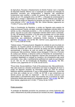 de Agricultura, Pecuária e Abastecimento do Distrito Federal, nem o mandato
de Deputado Distrital. Mesmo com a superação da ausência de indicação de
elementos concretos que configurassem o flagrante, não subsistiriam
fundamentos para justificar a prisão do paciente até a presente data, nos
termos do art. 310, parágrafo único, do CPP. (...) Situação de constrangimento
ilegal apta a ensejar o deferimento da ordem. Ordem deferida para afastar a
decretação de prisão em flagrante do paciente nos autos do Inq n. 544/BA, em
curso perante o STJ.” (HC 91.435, Rel. Min. Gilmar Mendes, julgamento em
1º-4-08, 2ª Turma, DJE de 16-5-08)

“Para a Constituição da República, a prisão em flagrante seria espécie de
prisão processual, ficando, de regra, reservada à legislação ordinária definir se
admite, ou não, a liberdade provisória. (...) Há, no entanto, ao lado das normas
gerais, segundo as quais cabe à legislação ordinária definir sobre a admissão,
ou não, da liberdade provisória, e se esta será concedida com ou sem fiança
(Constituição da República, art. 5º, inc. LXVI), normas constitucionais
específicas, que estabelecem verdadeiros limites materiais à legislação
ordinária.” (HC 93.302, voto da Rel. Min. Cármen Lúcia, julgamento em 25-3-
08, 1ª Turma, DJE de 9-5-08)

“Habeas corpus. Processual penal. Alegação de nulidade do auto de prisão em
flagrante, do inquérito policial, da denúncia e da condenação dos pacientes.
Denúncia oferecida pelo mesmo promotor de justiça que teria investigado e
acompanhado a lavratura do auto de prisão em flagrante e demais atos
processuais. Não-ocorrência. Habeas corpus denegado. O fato de o Promotor
de Justiça que ofereceu a denúncia contra os Pacientes ter acompanhado a
lavratura do auto de prisão em flagrante e demais atos processuais não induz
a qualquer ilegalidade ou nulidade do inquérito e da conseqüente ação penal
promovida, o que, aliás, é perfeitamente justificável em razão do que disposto
no art. 129, inc. VII, da Constituição da República.” (HC 89.746, Rel. Min.
Cármen Lúcia, julgamento em 12-12-06, DJ de 9-2-07)

"Prova ilícita. Escuta telefônica. Fruits of the poisonous tree. Não-acolhimento.
Não cabe anular-se a decisão condenatória com base na alegação de haver a
prisão em flagrante resultado de informação obtida por meio de censura
telefônica deferida judicialmente. É que a interceptação telefônica – prova tida
por ilícita até a edição da Lei n. 9.296, de 24-7-96, e que contaminava as
demais provas que dela se originavam – não foi a prova exclusiva que
desencadeou o procedimento penal, mas somente veio a corroborar as outras
licitamente obtidas pela equipe de investigação policial." (HC 74.599, Rel. Min.
Ilmar Galvão, julgamento em 3-12-96, 1ª Turma, DJ de 7-2-97)



Prisão preventiva

“A proibição de liberdade provisória nos processos por crimes hediondos não
veda o relaxamento da prisão processual por excesso de prazo.” (Súmula 697)




                                                                              232
 