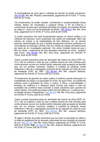 “A incompetência do juízo gera a nulidade do decreto de prisão preventiva.”
(HC 97.690, Rel. Min. Ricardo Lewandowski, julgamento em 6-10-09, 1ª Turma,
DJE de 23-10-09)

“Os fundamentos da prisão cautelar, considerada a excepcionalidade dessa
medida, devem ser reavaliados a qualquer tempo, a fim de evitar-se o
cumprimento da pena sem sentença transitada em julgado, em evidente afronta
ao artigo 5º, inciso LVII da Constituição do Brasil.” (HC 98.233, Rel. Min. Eros
Grau, julgamento em 6-10-09, 2ª Turma, DJE de 29-10-09)

“A prisão preventiva não está fundamentada apenas no clamor público e no
interesse da imprensa, como sustentado nas razões da impetração. Além dos
indícios de autoria e da materialidade do fato delituoso, há, no decreto
prisional, demonstração de que a medida excepcional encontra justificativa na
conveniência da instrução criminal. Isso em virtude de coação de testemunhas
por parte de um ‘investigador particular’. Há, ainda, fundado receio de que o
filho da vítima – testemunha de dois atentados anteriores ao crime – também
seja morto.” (HC 96.609, Rel. Min. Eros Grau, julgamento em 29-9-09, 2ª
Turma, DJE de 29-10-09)

“Como a prisão preventiva pode ser decretada até mesmo de ofício (CPP, art.
311), não se sustenta a tese de que a defesa deveria ter sido intimada para
contra-arrazoar recurso em sentido estrito interposto pela acusação de decisão
que, em um primeiro momento, indeferiu a custódia do paciente, sendo
irrelevante o fato de a segregação provisória ter-se operado em sede de juízo
de retratação (CPP, art. 589).” (HC 96.445, Rel. Min. Joaquim Barbosa,
julgamento em 8-9-09, 2ª Turma, DJE de 2-10-09)

"O fundamento da garantia da ordem pública é inidôneo quando alicerçado na
credibilidade da justiça e na gravidade do crime. De igual modo, circunstâncias
judiciais como a gravidade do crime, o motivo, a frieza, a premeditação, o
emprego de violência e o desprezo pelas normas que regem a vida em
sociedade não conferem base concreta à prisão preventiva para garantia da
ordem pública. Circunstâncias dessa ordem hão de refletir-se – e apenas isso –
na fixação da pena. Precedentes." (HC 99.379, Rel. Min. Eros Grau, julgamento
em 8-9-09, 2ª Turma, DJE de 23-10-09)

“Como a prisão preventiva pode ser decretada até mesmo de ofício (CPP, art.
311), não se sustenta a tese de que a defesa deveria ter sido intimada para
contra-arrazoar recurso em sentido estrito interposto pela acusação de decisão
que, em um primeiro momento, indeferiu a custódia do paciente, sendo
irrelevante o fato de a segregação provisória ter-se operado em sede de juízo
de retratação (CPP, art. 589).” (HC 96.445, Rel. Min. Joaquim Barbosa,
julgamento em 8-9-09, 2ª Turma, DJE de 2-10-09)

"É ilegal o decreto de prisão preventiva que se funda na gravidade do delito e
na falta de residência fixa do acusado, decorrente de sua condição de morador
de rua." (HC 97.177, Rel. Min. Cezar Peluso, julgamento em 8-9-09, 2ª Turma,
DJE de 9-10-09). Vide: HC 96.019, Rel. Min. Joaquim Barbosa, julgamento em
16-12-08, 2ª Turma, DJE de 27-3-09.


                                                                            233
 