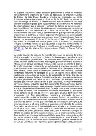"O Superior Tribunal de Justiça concedeu parcialmente a ordem ali impetrada
para determinar o julgamento do recurso de apelação pelo Tribunal de Justiça
do Estado de São Paulo. Donde o prejuízo da impetração, no ponto.
Sobremais, o fato é que a página oficial do TJ de São Paulo na internet dá
conta de que já se apreciou o referido recurso. Nessa contextura, não cabe
falar em ‘excesso de prazo’ para o julgamento de Segundo Grau. As instâncias
de origem atestam que o paciente – portador de diploma de curso superior –
está recolhido em cela distinta da prisão comum, em situação que bem atende
à finalidade da norma que se extrai do inciso VII do art. 295 do Código de
Processo Penal. Por outra volta, a penitenciária em que o paciente se encontra
enclausurado é destinada a ‘presos especiais’ (funcionários da administração
da Justiça criminal; ou pessoas que possam sofrer ‘constrangimento físico ou
moral’), nos termos do § 2º do art. 2º do Decreto nº 50.412/05, do Estado de
São Paulo. A natureza dos delitos pelos quais o acusado foi condenado
(estupro e atentado violento ao pudor) justifica o respectivo confinamento em
penitenciária que tem por finalidade o recolhimento de presos diferenciados."
(HC 95.131, Rel. Min. Carlos Britto, julgamento em 25-8-09, 1ª Turma, DJE de
25-9-09)

“A prisão cautelar do paciente foi mantida com base na garantia da ordem
pública, em razão da gravidade do delito e do desassossego social provocado
pela ‘criminalidade generalizada’. Ora, cansa-se essa Corte de decidir que a
prisão cautelar, decretada sob tais motivações, padece de defeito evidente e
intransponível, porque os motivos invocados são inábeis a sustentar o decreto
de prisão preventiva. Inicialmente, as referências à gravidade do delito não
possuem qualquer embasamento fático. Cuida-se, afinal, da suposta prática de
furto tentado, crime contra o patrimônio cometido sem violência. Eventual
condenação resultará na aplicação de pena em regime inicial aberto, caso
inaplicáveis os benefícios do sursis ou da substituição da pena. Ora, não se
deve olvidar a lição de Fabiana Costa Oliveira Barreto , que ao tratar de casos
de prisão provisória em casos de furto, ressaltou: ‘os inúmeros casos de
pessoas que praticam furto no Brasil e que são presas, assim permanecendo
por vários meses, enquanto aguardam julgamento. Paradoxalmente, quando
essas pessoas são julgadas, suas sentenças resultam predominantemente na
aplicação de penas restritivas de direitos. Ou seja, prendem-se cautelarmente
os autores do delito, sem fundamento de cunho instrumental e, em muitos
casos, constata-se, ao final do processo, que a pena privativa de liberdade não
é aplicada’ (...). Tais circunstâncias reforçam a impressão de que o
indeferimento do pedido de liberdade provisória, fundado na gravidade do
delito, está apoiado exclusivamente no apelo retórico ao risco à ordem pública,
o que não se admite. Mesmo que se tratasse de acusação por crime grave, tal
circunstância, por si só, seria inidônea a sustentar a manutenção da custódia.
Com efeito, as referências à ‘criminalidade generalizada’ e ao desassossego
social provocado pelos crimes contra o patrimônio escancaram o real
fundamento da prisão preventiva nesse caso, que é antecipar a punição ao
trânsito em julgado de sentença condenatória. Mas o encarceramento cautelar
deve obedecer ao critério da indispensabilidade sob a ótica instrumental, a não
ser que se presuma a lesão criminosa antes de julgada a causa. E esta Corte
tem afirmado que tal presunção afronta diretamente a garantia inscrita no art.
5º, LVII, da Constituição da República, que não permite impor ao réu, enquanto


                                                                           234
 