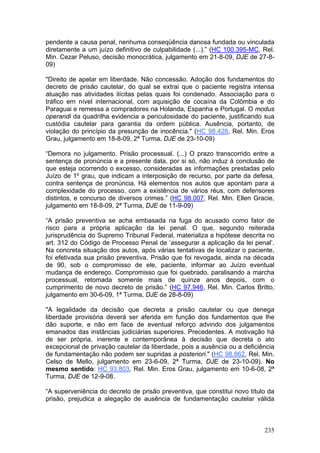 pendente a causa penal, nenhuma conseqüência danosa fundada ou vinculada
diretamente a um juízo definitivo de culpabilidade (...).” (HC 100.395-MC, Rel.
Min. Cezar Peluso, decisão monocrática, julgamento em 21-8-09, DJE de 27-8-
09)

"Direito de apelar em liberdade. Não concessão. Adoção dos fundamentos do
decreto de prisão cautelar, do qual se extrai que o paciente registra intensa
atuação nas atividades ilícitas pelas quais foi condenado. Associação para o
tráfico em nível internacional, com aquisição de cocaína da Colômbia e do
Paraguai e remessa a compradores na Holanda, Espanha e Portugal. O modus
operandi da quadrilha evidencia a periculosidade do paciente, justificando sua
custódia cautelar para garantia da ordem pública. Ausência, portanto, de
violação do princípio da presunção de inocência." (HC 98.428, Rel. Min. Eros
Grau, julgamento em 18-8-09, 2ª Turma, DJE de 23-10-09)

“Demora no julgamento. Prisão processual. (...) O prazo transcorrido entre a
sentença de pronúncia e a presente data, por si só, não induz à conclusão de
que esteja ocorrendo o excesso, consideradas as informações prestadas pelo
Juízo de 1º grau, que indicam a interposição de recurso, por parte da defesa,
contra sentença de pronúncia. Há elementos nos autos que apontam para a
complexidade do processo, com a existência de vários réus, com defensores
distintos, e concurso de diversos crimes.” (HC 98.007, Rel. Min. Ellen Gracie,
julgamento em 18-8-09, 2ª Turma, DJE de 11-9-09)

“A prisão preventiva se acha embasada na fuga do acusado como fator de
risco para a própria aplicação da lei penal. O que, segundo reiterada
jurisprudência do Supremo Tribunal Federal, materializa a hipótese descrita no
art. 312 do Código de Processo Penal de ‘assegurar a aplicação da lei penal’.
Na concreta situação dos autos, após várias tentativas de localizar o paciente,
foi efetivada sua prisão preventiva. Prisão que foi revogada, ainda na década
de 90, sob o compromisso de ele, paciente, informar ao Juízo eventual
mudança de endereço. Compromisso que foi quebrado, paralisando a marcha
processual, retomada somente mais de quinze anos depois, com o
cumprimento de novo decreto de prisão.” (HC 97.946, Rel. Min. Carlos Britto,
julgamento em 30-6-09, 1ª Turma, DJE de 28-8-09)

"A legalidade da decisão que decreta a prisão cautelar ou que denega
liberdade provisória deverá ser aferida em função dos fundamentos que lhe
dão suporte, e não em face de eventual reforço advindo dos julgamentos
emanados das instâncias judiciárias superiores. Precedentes. A motivação há
de ser própria, inerente e contemporânea à decisão que decreta o ato
excepcional de privação cautelar da liberdade, pois a ausência ou a deficiência
de fundamentação não podem ser supridas a posteriori." (HC 98.862, Rel. Min.
Celso de Mello, julgamento em 23-6-09, 2ª Turma, DJE de 23-10-09). No
mesmo sentido: HC 93.803, Rel. Min. Eros Grau, julgamento em 10-6-08, 2ª
Turma, DJE de 12-9-08.

“A superveniência do decreto de prisão preventiva, que constitui novo título da
prisão, prejudica a alegação de ausência de fundamentação cautelar válida



                                                                           235
 