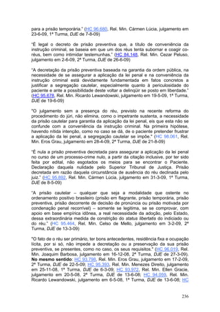para a prisão temporária.” (HC 96.680, Rel. Min. Cármen Lúcia, julgamento em
23-6-09, 1ª Turma, DJE de 7-8-09)

“É legal o decreto de prisão preventiva que, a título de conveniência da
instrução criminal, se baseia em que um dos réus tenta subornar e coagir co-
réus, bem como intimidar testemunhas.” (HC 84.148, Rel. Min. Cezar Peluso,
julgamento em 2-6-09, 2ª Turma, DJE de 26-6-09)

“A decretação da prisão preventiva baseada na garantia da ordem pública, na
necessidade de se assegurar a aplicação da lei penal e na conveniência da
instrução criminal está devidamente fundamentada em fatos concretos a
justificar a segregação cautelar, especialmente quanto à periculosidade do
paciente e ante a possibilidade deste voltar a delinqüir se posto em liberdade.”
(HC 95.678, Rel. Min. Ricardo Lewandowski, julgamento em 19-5-09, 1ª Turma,
DJE de 19-6-09)

"O julgamento sem a presença do réu, previsto na recente reforma do
procedimento do júri, não elimina, como o impetrante sustenta, a necessidade
da prisão cautelar para garantia da aplicação da lei penal, eis que esta não se
confunde com a conveniência da instrução criminal. Na primeira hipótese,
havendo nítida intenção, como no caso se dá, de o paciente pretender frustrar
a aplicação da lei penal, a segregação cautelar se impõe." (HC 98.061, Rel.
Min. Eros Grau, julgamento em 28-4-09, 2ª Turma, DJE de 21-8-09)

“É nula a prisão preventiva decretada para assegurar a aplicação da lei penal
no curso de um processo-crime nulo, a partir da citação inclusive, por ter sido
feita por edital, não esgotados os meios para se encontrar o Paciente.
Declaração daquela nulidade pelo Superior Tribunal de Justiça. Prisão
decretada em razão daquela circunstância de ausência do réu declinada pelo
juiz.” (HC 95.892, Rel. Min. Cármen Lúcia, julgamento em 31-3-09, 1ª Turma,
DJE de 8-5-09)

“A prisão cautelar – qualquer que seja a modalidade que ostente no
ordenamento positivo brasileiro (prisão em flagrante, prisão temporária, prisão
preventiva, prisão decorrente de decisão de pronúncia ou prisão motivada por
condenação penal recorrível) – somente se legitima, se se comprovar, com
apoio em base empírica idônea, a real necessidade da adoção, pelo Estado,
dessa extraordinária medida de constrição do status libertatis do indiciado ou
do réu.” (HC 95.464, Rel. Min. Celso de Mello, julgamento em 3-2-09, 2ª
Turma, DJE de 13-3-09)

"O fato de o réu ser primário, ter bons antecedentes, residência fixa e ocupação
lícita, por si só, não impede a decretação ou a preservação da sua prisão
preventiva, se presentes, como no caso, os seus requisitos." (HC 96.019, Rel.
Min. Joaquim Barbosa, julgamento em 16-12-08, 2ª Turma, DJE de 27-3-09).
No mesmo sentido: HC 93.798, Rel. Min. Eros Grau, julgamento em 17-2-09,
2ª Turma, DJE de 22-5-09; HC 95.393, Rel. Min. Menezes Direito, julgamento
em 25-11-08, 1ª Turma, DJE de 6-3-09; HC 93.972, Rel. Min. Ellen Gracie,
julgamento em 20-5-08, 2ª Turma, DJE de 13-6-08; HC 94.059, Rel. Min.
Ricardo Lewandowski, julgamento em 6-5-08, 1ª Turma, DJE de 13-6-08; HC


                                                                            236
 