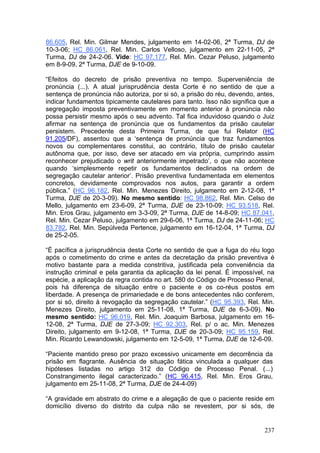 86.605, Rel. Min. Gilmar Mendes, julgamento em 14-02-06, 2ª Turma, DJ de
10-3-06; HC 86.061, Rel. Min. Carlos Velloso, julgamento em 22-11-05, 2ª
Turma, DJ de 24-2-06. Vide: HC 97.177, Rel. Min. Cezar Peluso, julgamento
em 8-9-09, 2ª Turma, DJE de 9-10-09.

“Efeitos do decreto de prisão preventiva no tempo. Superveniência de
pronúncia (...). A atual jurisprudência desta Corte é no sentido de que a
sentença de pronúncia não autoriza, por si só, a prisão do réu, devendo, antes,
indicar fundamentos tipicamente cautelares para tanto. Isso não significa que a
segregação imposta preventivamente em momento anterior à pronúncia não
possa persistir mesmo após o seu advento. Tal fica induvidoso quando o Juiz
afirmar na sentença de pronúncia que os fundamentos da prisão cautelar
persistem. Precedente desta Primeira Turma, de que fui Relator (HC
91.205/DF), assentou que a ‘sentença de pronúncia que traz fundamentos
novos ou complementares constitui, ao contrário, título de prisão cautelar
autônoma que, por isso, deve ser atacado em via própria, cumprindo assim
reconhecer prejudicado o writ anteriormente impetrado’, o que não acontece
quando ‘simplesmente repetir os fundamentos declinados na ordem de
segregação cautelar anterior’. Prisão preventiva fundamentada em elementos
concretos, devidamente comprovados nos autos, para garantir a ordem
pública.” (HC 96.182, Rel. Min. Menezes Direito, julgamento em 2-12-08, 1ª
Turma, DJE de 20-3-09). No mesmo sentido: HC 98.862, Rel. Min. Celso de
Mello, julgamento em 23-6-09, 2ª Turma, DJE de 23-10-09; HC 93.518, Rel.
Min. Eros Grau, julgamento em 3-3-09, 2ª Turma, DJE de 14-8-09; HC 87.041,
Rel. Min. Cezar Peluso, julgamento em 29-6-06, 1ª Turma, DJ de 24-11-06; HC
83.782, Rel. Min. Sepúlveda Pertence, julgamento em 16-12-04, 1ª Turma, DJ
de 25-2-05.

“É pacífica a jurisprudência desta Corte no sentido de que a fuga do réu logo
após o cometimento do crime e antes da decretação da prisão preventiva é
motivo bastante para a medida constritiva, justificada pela conveniência da
instrução criminal e pela garantia da aplicação da lei penal. É impossível, na
espécie, a aplicação da regra contida no art. 580 do Código de Processo Penal,
pois há diferença de situação entre o paciente e os co-réus postos em
liberdade. A presença de primariedade e de bons antecedentes não conferem,
por si só, direito à revogação da segregação cautelar.” (HC 95.393, Rel. Min.
Menezes Direito, julgamento em 25-11-08, 1ª Turma, DJE de 6-3-09). No
mesmo sentido: HC 96.019, Rel. Min. Joaquim Barbosa, julgamento em 16-
12-08, 2ª Turma, DJE de 27-3-09; HC 92.303, Rel. p/ o ac. Min. Menezes
Direito, julgamento em 9-12-08, 1ª Turma, DJE de 20-3-09; HC 95.159, Rel.
Min. Ricardo Lewandowski, julgamento em 12-5-09, 1ª Turma, DJE de 12-6-09.

“Paciente mantido preso por prazo excessivo unicamente em decorrência da
prisão em flagrante. Ausência de situação fática vinculada a qualquer das
hipóteses listadas no artigo 312 do Código de Processo Penal. (...)
Constrangimento ilegal caracterizado.” (HC 96.415, Rel. Min. Eros Grau,
julgamento em 25-11-08, 2ª Turma, DJE de 24-4-09)

“A gravidade em abstrato do crime e a alegação de que o paciente reside em
domicílio diverso do distrito da culpa não se revestem, por si sós, de


                                                                           237
 
