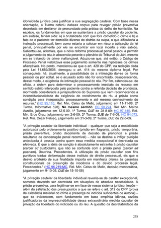 idoneidade jurídica para justificar a sua segregação cautelar. Com base nessa
orientação, a Turma deferiu habeas corpus para revogar prisão preventiva
decretada em desfavor de pronunciado pela prática do delito de homicídio. Na
espécie, os fundamentos em que se sustentava a prisão cautelar do paciente,
em síntese, teriam sido: a) a brutalidade com que fora cometido o crime e b) o
fato de o paciente ter domicílio diverso do distrito da culpa, o que dificultaria a
instrução processual, bem como estaria a colocar em risco a aplicação da lei
penal, principalmente por ele se encontrar em local incerto e não sabido.
Salientou-se, ademais, que a nova reforma processual penal passou a permitir
o julgamento do réu in abscencia perante o plenário do Tribunal do Júri, mesmo
em se tratando de crime inafiançável. Aduziu-se que, até então, o Código de
Processo Penal viabilizava esse julgamento somente nas hipóteses de crimes
afiançáveis. No ponto, mencionou-se que o art. 420 do CPP, na redação dada
pela Lei 11.689/2008, derrogou o art. 414 do mesmo diploma legal. Por
conseguinte, há, atualmente, a possibilidade de a intimação dar-se de forma
pessoal ou por edital, se o acusado solto não for encontrado, desaparecendo,
desse modo, a exigência da intimação pessoal do réu. Por fim, estendeu-se, de
ofício, a ordem para determinar o processamento imediato do recurso em
sentido estrito interposto pelo paciente contra a referida decisão de pronúncia,
mormente considerada a jurisprudência do Supremo que vem reconhecendo a
inconstitucionalidade da exigência do recolhimento do réu à prisão como
condição para interposição, processamento e até mesmo conhecimento do
recurso.” (HC 95.110, Rel. Min. Celso de Mello, julgamento em 11-11-08, 2ª
Turma, Informativo 528). No mesmo sentido: HC 90.224, Rel. Min. Marco
Aurélio, julgamento em 12-5-09, 1ª Turma, DJE de 28-8-09; HC 97.145, Rel.
Min. Eros Grau, julgamento em 2-6-09, 2ª Turma, DJE de 7-8-09; HC 94.072,
Rel. Min. Cezar Peluso, julgamento em 31-3-09, 2ª Turma, DJE de 22-5-09.

"A privação cautelar da liberdade individual – qualquer que seja a modalidade
autorizada pelo ordenamento positivo (prisão em flagrante, prisão temporária,
prisão preventiva, prisão decorrente de decisão de pronúncia e prisão
resultante de condenação penal recorrível) – não se destina a infligir punição
antecipada à pessoa contra quem essa medida excepcional é decretada ou
efetivada. É que a idéia de sanção é absolutamente estranha à prisão cautelar
(carcer ad custodiam), que não se confunde com a prisão penal (carcer ad
poenam). Doutrina. Precedentes. A utilização da prisão cautelar com fins
punitivos traduz deformação desse instituto de direito processual, eis que o
desvio arbitrário de sua finalidade importa em manifesta ofensa às garantias
constitucionais da presunção de inocência e do devido processo legal.
Precedentes." (HC 96.219-MC, Rel. Min. Celso de Mello, decisão monocrática,
julgamento em 9-10-08, DJE de 15-10-08)

"A privação cautelar da liberdade individual reveste-se de caráter excepcional,
somente devendo ser decretada em situações de absoluta necessidade. A
prisão preventiva, para legitimar-se em face de nosso sistema jurídico, impõe –
além da satisfação dos pressupostos a que se refere o art. 312 do CPP (prova
da existência material do crime e presença de indícios suficientes de autoria) –
que se evidenciem, com fundamento em base empírica idônea, razões
justificadoras da imprescindibilidade dessa extraordinária medida cautelar de
privação da liberdade do indiciado ou do réu. A questão da decretabilidade da


                                                                               238
 
