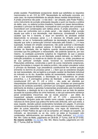 prisão cautelar. Possibilidade excepcional, desde que satisfeitos os requisitos
mencionados no art. 312 do CPP. Necessidade da verificação concreta, em
cada caso, da imprescindibilidade da adoção dessa medida extraordinária. (...)
A prisão preventiva não pode – e não deve – ser utilizada, pelo Poder Público,
como instrumento de punição antecipada daquele a quem se imputou a prática
do delito, pois, no sistema jurídico brasileiro, fundado em bases democráticas,
prevalece o princípio da liberdade, incompatível com punições sem processo e
inconciliável com condenações sem defesa prévia. A prisão preventiva – que
não deve ser confundida com a prisão penal – não objetiva infligir punição
àquele que sofre a sua decretação, mas destina-se, considerada a função
cautelar que lhe é inerente, a atuar em benefício da atividade estatal
desenvolvida no processo penal. (...) A natureza da infração penal não
constitui, só por si, fundamento justificador da decretação da prisão cautelar
daquele que sofre a persecução criminal instaurada pelo Estado. (...) A mera
suposição, fundada em simples conjecturas, não pode autorizar a decretação
da prisão cautelar de qualquer pessoa. A decisão que ordena a privação
cautelar da liberdade não se legitima quando desacompanhada de fatos
concretos que lhe justifiquem a necessidade, não podendo apoiar-se, por isso
mesmo, na avaliação puramente subjetiva do magistrado de que a pessoa
investigada ou processada, se em liberdade, poderá delinqüir, ou interferir na
instrução probatória, ou evadir-se do distrito da culpa, ou, então, prevalecer-se
de sua particular condição social, funcional ou econômico-financeira.
Presunções arbitrárias, construídas a partir de juízos meramente conjecturais,
porque formuladas à margem do sistema jurídico, não podem prevalecer sobre
o princípio da liberdade, cuja precedência constitucional lhe confere posição
eminente no domínio do processo penal. (...) Sem que se caracterize situação
de real necessidade, não se legitima a privação cautelar da liberdade individual
do indiciado ou do réu. Ausentes razões de necessidade, revela-se incabível,
ante a sua excepcionalidade, a decretação ou a subsistência da prisão
preventiva. (...) A prerrogativa jurídica da liberdade – que possui extração
constitucional (CF, art. 5º, LXI e LXV) – não pode ser ofendida por
interpretações doutrinárias ou jurisprudenciais, que, fundadas em preocupante
discurso de conteúdo autoritário, culminam por consagrar, paradoxalmente, em
detrimento de direitos e garantias fundamentais proclamados pela Constituição
da República, a ideologia da lei e da ordem. Mesmo que se trate de pessoa
acusada da suposta prática de crime hediondo, e até que sobrevenha sentença
penal condenatória irrecorrível, não se revela possível – por efeito de
insuperável vedação constitucional (CF, art. 5º, LVII) – presumir-lhe a
culpabilidade. Ninguém pode ser tratado como culpado, qualquer que seja a
natureza do ilícito penal cuja prática lhe tenha sido atribuída, sem que exista, a
esse respeito, decisão judicial condenatória transitada em julgado. O princípio
constitucional da presunção de inocência, em nosso sistema jurídico, consagra,
além de outras relevantes conseqüências, uma regra de tratamento que
impede o Poder Público de agir e de se comportar, em relação ao suspeito, ao
indiciado, ao denunciado ou ao réu, como se estes já houvessem sido
condenados, definitivamente, por sentença do Poder Judiciário.” (HC 93.883,
Rel. Min. Celso de Mello, julgamento em 26-8-08, 2ª Turma, DJE de 27-3-09).
No mesmo sentido: HC 92.098, Rel. Min. Marco Aurélio, julgamento em 4-8-
09, 1ª Turma, DJE de 18-9-09.



                                                                              239
 