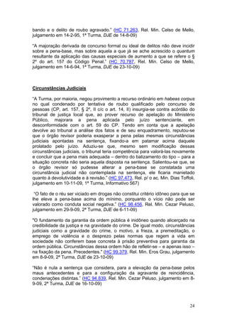 bando e o delito de roubo agravado.” (HC 71.263, Rel. Min. Celso de Mello,
julgamento em 14-2-95, 1ª Turma, DJE de 14-8-09)

“A majoração derivada de concurso formal ou ideal de delitos não deve incidir
sobre a pena-base, mas sobre aquela a que já se ache acrescido o quantum
resultante da aplicação das causas especiais de aumento a que se refere o §
2º do art. 157 do Código Penal.” (HC 70.787, Rel. Min. Celso de Mello,
julgamento em 14-6-94, 1ª Turma, DJE de 23-10-09)



Circunstâncias Judiciais

“A Turma, por maioria, negou provimento a recurso ordinário em habeas corpus
no qual condenado por tentativa de roubo qualificado pelo concurso de
pessoas (CP, art. 157, § 2º, II c/c o art. 14, II) insurgia-se contra acórdão do
tribunal de justiça local que, ao prover recurso de apelação do Ministério
Público, majorara a pena aplicada pelo juízo sentenciante, em
desconformidade com o art. 59 do CP. Tendo em conta que a apelação
devolve ao tribunal a análise dos fatos e de seu enquadramento, reputou-se
que o órgão revisor poderia exasperar a pena pelas mesmas circunstâncias
judiciais apontadas na sentença, fixando-a em patamar acima daquele
prolatado pelo juízo. Aduziu-se que, mesmo sem modificação dessas
circunstâncias judiciais, o tribunal teria competência para valorá-las novamente
e concluir que a pena mais adequada – dentro do balizamento do tipo – para a
situação concreta não seria aquela disposta na sentença. Salientou-se que, se
o órgão revisor só pudesse alterar a pena-base se constatada uma
circunstância judicial não contemplada na sentença, ele ficaria manietado
quanto à devolutividade e à revisão.” (HC 97.473, Rel. p/ o ac. Min. Dias Toffoli,
julgamento em 10-11-09, 1ª Turma, Informativo 567)

 “O fato de o réu ser viciado em drogas não constitui critério idôneo para que se
lhe eleve a pena-base acima do mínimo, porquanto o vício não pode ser
valorado como conduta social negativa.” (HC 98.456, Rel. Min. Cezar Peluso,
julgamento em 29-9-09, 2ª Turma, DJE de 6-11-09)

"O fundamento da garantia da ordem pública é inidôneo quando alicerçado na
credibilidade da justiça e na gravidade do crime. De igual modo, circunstâncias
judiciais como a gravidade do crime, o motivo, a frieza, a premeditação, o
emprego de violência e o desprezo pelas normas que regem a vida em
sociedade não conferem base concreta à prisão preventiva para garantia da
ordem pública. Circunstâncias dessa ordem hão de refletir-se – e apenas isso –
na fixação da pena. Precedentes." (HC 99.379, Rel. Min. Eros Grau, julgamento
em 8-9-09, 2ª Turma, DJE de 23-10-09)

“Não é nula a sentença que considera, para a elevação da pena-base pelos
maus antecedentes e para a configuração da agravante de reincidência,
condenações distintas.” (HC 94.839, Rel. Min. Cezar Peluso, julgamento em 8-
9-09, 2ª Turma, DJE de 16-10-09)



                                                                               24
 