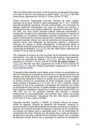 “Não se justifica prisão preventiva a título de garantia de aplicação da lei penal,
à só vista do fato de o réu pertencer à classe média.” (HC 94.122, Rel. Min.
Cezar Peluso, julgamento em 19-8-08, 2ª Turma, DJE de 7-11-08)

“Prisão preventiva. Organização criminosa. Garantia da ordem pública.
Aplicação da lei penal. Intensa e efetiva participação. Art. 7°, lei n. 9.034/95.
Inconstitucionalidade inexistente. Decisão fundamentada, com transcrição de
diálogos telefônicos interceptados com base em decisão que autorizou o
monitoramento das comunicações telefônicas. Operação denominada 'Hidra',
em 2005, que visou apurar possíveis práticas delituosas relacionadas à
constituição e existência de organização criminosa que permitia o ingresso de
mercadorias de procedência estrangeira proibidas (contrabando) ou sem o
devido recolhimento dos impostos (descaminho), utilizando-se de esquema de
transporte rodoviário intenso, por meio de caminhões de transportadoras e de
pessoas físicas, com falsificação de documentos públicos e particulares,
corrupção de policiais e fiscais alfandegários. Fundamentação idônea à
manutenção da prisão processual do paciente. Atentou-se para o art. 93, IX, da
Constituição da República." (HC 89.143, Rel. Min. Ellen Gracie, julgamento em
10-6-08, 2ª Turma, DJE de 27-6-08)

"Se a alegação de excesso de prazo da prisão não foi submetida às instâncias
antecedentes, não cabe ao Supremo Tribunal dela conhecer originariamente,
sob pena de supressão de instância." (HC 94.421, Rel Min. Cármen Lúcia,
julgamento em 3-6-08, 1ª Turma, DJE de 31-10-08). No mesmo sentido: HC
97.072-AgR, Rel. Min. Eros Grau, julgamento em 3-3-09, 2ª Turma, DJE de 14-
8-09; HC 94.121, Rel. Min. Ricardo Lewandowski, julgamento em 12-5-09, 1ª
Turma, DJE de 12-6-09.

"A questão jurídica debatida neste habeas corpus consiste na possibilidade (ou
não) da imposição de condições ao paciente com a revogação da decisão que
decretou sua prisão preventiva. Houve a observância dos princípios e regras
constitucionais aplicáveis à matéria na decisão que condicionou a revogação
do decreto prisional ao cumprimento de certas condições judiciais. Não há
direito absoluto à liberdade de ir e vir (CF, art. 5°, XV) e, portanto, existem
situações em que se faz necessária a ponderação dos interesses em conflito
na apreciação do caso concreto. A medida adotada na decisão impugnada tem
clara natureza acautelatória, inserindo-se no poder geral de cautela (CPC, art.
798; CPP, art. 3°). As condições impostas não maculam o princípio
constitucional da não-culpabilidade, como também não o fazem as prisões
cautelares (ou processuais)." (HC 94.147, Rel. Min. Ellen Gracie, julgamento
em 27-5-08, 2ª Turma, DJE de 13-6-08)

“Operação Navalha. Inquérito n. 544/BA, do Superior Tribunal de Justiça.
Prisão em flagrante. Situação de flagrância não verificada. Ausência no
decreto cautelar da exposição detalhada de situação concreta que ensejasse o
flagrante. Ao momento da prisão em flagrante, o paciente não foi surpreendido
em situação que fizesse supor a associação para o fim da continuidade de
cometimento de crimes. Paciente que não exerce mais o cargo de Secretário
de Agricultura, Pecuária e Abastecimento do Distrito Federal, nem o mandato
de Deputado Distrital. Mesmo com a superação da ausência de indicação de


                                                                               240
 