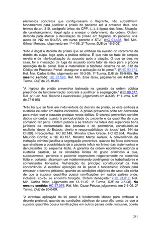 elementos concretos que configurassem o flagrante, não subsistiriam
fundamentos para justificar a prisão do paciente até a presente data, nos
termos do art. 310, parágrafo único, do CPP. (...), à época dos fatos. Situação
de constrangimento ilegal apta a ensejar o deferimento da ordem. Ordem
deferida para afastar a decretação de prisão em flagrante do paciente nos
autos do INQ no 544/BA, em curso perante o STJ.” (HC 91.435, Rel. Min.
Gilmar Mendes, julgamento em 1º-4-08, 2ª Turma, DJE de 16-5-08)

"Não é ilegal o decreto de prisão que se embasa na evasão do recorrente do
distrito da culpa, logo após a prática delitiva. É que não se trata de simples
revelia e de não-localização do acusado após a citação. O que se deu, no
caso, foi a invocação da fuga do acusado como fator de risco para a própria
aplicação da lei penal. Isso a materializar a hipótese descrita no art. 312 do
Código de Processo Penal: ‘assegurar a aplicação da lei penal’". (RHC 93.174,
Rel. Min. Carlos Britto, julgamento em 18-3-08, 1ª Turma, DJE de 19-9-08). No
mesmo sentido: HC 97.568, Rel. Min. Eros Grau, julgamento em 4-8-09, 2ª
Turma, DJE de 23-10-09.

"A higidez da prisão preventiva lastreada na garantia da ordem pública
prescinde de fundamentação concreta a justificar a segregação." (HC 88.877,
Rel. p/ o ac. Min. Ricardo Lewandowski, julgamento em 4-3-08, 1ª Turma, DJE
de 27-6-08)

“Não há que se falar em inidoneidade do decreto de prisão, se este embasa a
custódia cautelar em dados concretos. A prisão preventiva pode ser decretada
para evitar que o acusado pratique novos delitos. O decreto preventivo contém
dados concretos quanto à periculosidade do paciente e da quadrilha de cujo
comando faz parte. Ordem pública a se traduzir na tutela dos superiores bens
jurídicos da incolumidade das pessoas e do patrimônio, constituindo-se
explícito ‘dever do Estado, direito e responsabilidade de todos’ (art. 144 da
CF/88). Precedentes: HC 82.149, Ministra Ellen Gracie; HC 82.684, Ministro
Maurício Corrêa; e HC 83.157, Ministro Marco Aurélio. A conveniência da
instrução criminal justifica a segregação preventiva, quando há fatos concretos
que sinalizem a possibilidade de o paciente influir no ânimo das testemunhas e
denunciantes do esquema ilícito. A garantia da ordem econômica autoriza a
custódia cautelar, se as atividades ilícitas do grupo criminoso a que,
supostamente, pertence o paciente repercutem negativamente no comércio
lícito e, portanto, alcançam um indeterminando contingente de trabalhadores e
comerciantes honestos. Vulneração do princípio constitucional da livre
concorrência. A eventual aplicação da lei penal é fundamento idôneo para
embasar o decreto prisional, quando as condições objetivas do caso dão conta
de que a suposta quadrilha possui ramificações em outros países onde,
inclusive, co-réu se encontra foragido. Ordem denegada.” (HC 91.016, Rel.
Min. Carlos Britto, julgamento em 13-11-07, 1ª Turma, DJE de 9-5-08). No
mesmo sentido: HC 97.076, Rel. Min. Cezar Peluso, julgamento em 2-6-09, 2ª
Turma, DJE de 26-6-09.

“A eventual aplicação da lei penal é fundamento idôneo para embasar o
decreto prisional, quando as condições objetivas do caso dão conta de que a
suposta quadrilha possui ramificações em outros países onde, inclusive, co-réu


                                                                            241
 