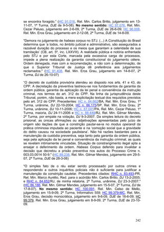 se encontra foragido.” (HC 91.016, Rel. Min. Carlos Britto, julgamento em 13-
11-07, 1ª Turma, DJE de 9-5-08). No mesmo sentido: HC 97.076, Rel. Min.
Cezar Peluso, julgamento em 2-6-09, 2ª Turma, DJE de 26-6-09; HC 96.008,
Rel. Min. Eros Grau, julgamento em 2-12-08, 2ª Turma, DJE de 14-8-09.

"Demora no julgamento de habeas corpus no STJ. (...) A Constituição do Brasil
determina que ‘a todos, no âmbito judicial e administrativo, são assegurados a
razoável duração do processo e os meios que garantam a celeridade de sua
tramitação’ (CB, art. 5º, inc. LXXVIII). A realidade pública e notória enfrentada
pelo STJ e por esta Corte, marcada pela excessiva carga de processos,
impede a plena realização da garantia constitucional do julgamento célere.
Ordem denegada, mas com a recomendação, e não com a determinação, de
que o Superior Tribunal de Justiça dê preferência aos julgamentos
reclamados." (HC 91.408, Rel. Min. Eros Grau, julgamento em 14-8-07, 2ª
Turma, DJ de 26-10-07)

“O decreto de custódia provisória atendeu ao disposto nos arts. 41 e 43, do
CPP. A decretação da preventiva lastreou-se nos fundamentos da garantia da
ordem pública, garantia da aplicação da lei penal e conveniência da instrução
criminal, nos termos do art. 312 do CPP. Na linha da jurisprudência deste
Tribunal, porém, não basta, a mera explicitação textual dos requisitos previstos
pelo art. 312 do CPP. Precedentes: HC n. 84.662/BA, Rel. Min. Eros Grau, 1ª
Turma, unânime, DJ 22-10-2004; HC n. 86.175/SP, Rel. Min. Eros Grau, 2ª
Turma, unânime, DJ 10-11-2006; HC n. 87.041/PA, Rel. Min. Cezar Peluso, 1ª
Turma, maioria, DJ 24-11-2006 e HC n. 88.448/RJ, Rel. Min. Gilmar Mendes,
2ª Turma, por empate na votação, DJ 9-3-2007. Da simples leitura do decreto
prisional, as únicas afirmações ou adjetivações apresentadas pelo juízo de
origem são ilações de que a constrição pautar-se-ia no modus operandi da
prática criminosa imputada ao paciente e na ‘comoção social que a gravidade
do delito causou na sociedade paulistana’. Não há razões bastantes para a
manutenção da custódia preventiva, seja tanto pela garantia da ordem pública,
seja pela aplicação da lei penal e conveniência da instrução criminal, as quais
se revelam intimamente vinculadas. Situação de constrangimento ilegal apta a
ensejar o deferimento da ordem. Habeas Corpus deferido para invalidar a
decisão que decretou a prisão preventiva nos autos do Processo Crime n.
003.03.0014 50-9." (HC 89.238, Rel. Min. Gilmar Mendes, julgamento em 29-5-
07, 2ª Turma, DJE de 28-3-08)

"O simples fato de o réu estar sendo processado por outros crimes e
respondendo a outros inquéritos policiais não é suficiente para justificar a
manutenção da constrição cautelar. Precedentes citados: RHC n. 83.493-PR,
Rel. Min. Marco Aurélio, Red. para o acórdão Min. Carlos Britto, DJ 13-2-2005;
e RHC n. 84.652/RJ, de minha relatoria, 2ª Turma, unânime, DJ 23-3-2007."
(HC 86.186, Rel. Min. Gilmar Mendes, julgamento em 15-5-07, 2ª Turma, DJ de
17-8-07). No mesmo sentido: HC 100.091, Rel. Min. Celso de Mello,
julgamento em 15-9-09, 2ª Turma, Informativo 559; HC 99.379-MC, Rel. Min.
Eros Grau, decisão monocrática, julgamento em 9-6-09, DJE de 16-6-09; HC
99.379, Rel. Min. Eros Grau, julgamento em 8-9-09, 2ª Turma, DJE de 23-10-
09.



                                                                             242
 