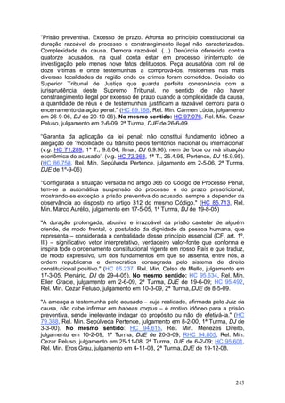 "Prisão preventiva. Excesso de prazo. Afronta ao princípio constitucional da
duração razoável do processo e constrangimento ilegal não caracterizados.
Complexidade da causa. Demora razoável. (...) Denúncia oferecida contra
quatorze acusados, na qual conta estar em processo ininterrupto de
investigação pelo menos nove fatos delituosos. Peça acusatória com rol de
doze vítimas e onze testemunhas a comprová-los, residentes nas mais
diversas localidades da região onde os crimes foram cometidos. Decisão do
Superior Tribunal de Justiça que guarda perfeita consonância com a
jurisprudência deste Supremo Tribunal, no sentido de não haver
constrangimento ilegal por excesso de prazo quando a complexidade da causa,
a quantidade de réus e de testemunhas justificam a razoável demora para o
encerramento da ação penal." (HC 89.168, Rel. Min. Cármen Lúcia, julgamento
em 26-9-06, DJ de 20-10-06). No mesmo sentido: HC 97.076, Rel. Min. Cezar
Peluso, julgamento em 2-6-09, 2ª Turma, DJE de 26-6-09.

“Garantia da aplicação da lei penal: não constitui fundamento idôneo a
alegação de ‘mobilidade ou trânsito pelos territórios nacional ou internacional’
(v.g. HC 71.289, 1ª T., 9.8.04, Ilmar, DJ 6.9.96), nem de ‘boa ou má situação
econômica do acusado’. (v.g. HC 72.368, 1ª T., 25.4.95, Pertence, DJ 15.9.95).
(HC 86.758, Rel. Min. Sepúlveda Pertence, julgamento em 2-5-06, 2ª Turma,
DJE de 1º-9-06)

"Configurada a situação versada no artigo 366 do Código de Processo Penal,
tem-se a automática suspensão do processo e do prazo prescricional,
mostrando-se exceção a prisão preventiva do acusado, sempre a depender da
observância ao disposto no artigo 312 do mesmo Código." (HC 85.713, Rel.
Min. Marco Aurélio, julgamento em 17-5-05, 1ª Turma, DJ de 19-8-05)

"A duração prolongada, abusiva e irrazoável da prisão cautelar de alguém
ofende, de modo frontal, o postulado da dignidade da pessoa humana, que
representa – considerada a centralidade desse princípio essencial (CF, art. 1º,
III) – significativo vetor interpretativo, verdadeiro valor-fonte que conforma e
inspira todo o ordenamento constitucional vigente em nosso País e que traduz,
de modo expressivo, um dos fundamentos em que se assenta, entre nós, a
ordem republicana e democrática consagrada pelo sistema de direito
constitucional positivo." (HC 85.237, Rel. Min. Celso de Mello, julgamento em
17-3-05, Plenário, DJ de 29-4-05). No mesmo sentido: HC 95.634, Rel. Min.
Ellen Gracie, julgamento em 2-6-09, 2ª Turma, DJE de 19-6-09; HC 95.492,
Rel. Min. Cezar Peluso, julgamento em 10-3-09, 2ª Turma, DJE de 8-5-09.

"A ameaça a testemunha pelo acusado – cuja realidade, afirmada pelo Juiz da
causa, não cabe infirmar em habeas corpus – é motivo idôneo para a prisão
preventiva, sendo irrelevante indagar do propósito ou não de efetivá-la." (HC
79.388, Rel. Min. Sepúlveda Pertence, julgamento em 8-2-00, 1ª Turma, DJ de
3-3-00). No mesmo sentido: HC 94.615, Rel. Min. Menezes Direito,
julgamento em 10-2-09, 1ª Turma, DJE de 20-3-09; RHC 94.805, Rel. Min.
Cezar Peluso, julgamento em 25-11-08, 2ª Turma, DJE de 6-2-09; HC 95.601,
Rel. Min. Eros Grau, julgamento em 4-11-08, 2ª Turma, DJE de 19-12-08.




                                                                            243
 