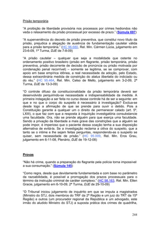 Prisão temporária

“A proibição de liberdade provisória nos processos por crimes hediondos não
veda o relaxamento da prisão processual por excesso de prazo.” (Súmula 697)

“A superveniência do decreto de prisão preventiva, que constitui novo título da
prisão, prejudica a alegação de ausência de fundamentação cautelar válida
para a prisão temporária.” (HC 96.680, Rel. Min. Cármen Lúcia, julgamento em
23-6-09, 1ª Turma, DJE de 7-8-09)

“A prisão cautelar – qualquer que seja a modalidade que ostente no
ordenamento positivo brasileiro (prisão em flagrante, prisão temporária, prisão
preventiva, prisão decorrente de decisão de pronúncia ou prisão motivada por
condenação penal recorrível) – somente se legitima, se se comprovar, com
apoio em base empírica idônea, a real necessidade da adoção, pelo Estado,
dessa extraordinária medida de constrição do status libertatis do indiciado ou
do réu.” (HC 95.464, Rel. Min. Celso de Mello, julgamento em 3-2-09, 2ª
Turma, DJE de 13-3-09)

“O controle difuso da constitucionalidade da prisão temporária deverá ser
desenvolvido perquirindo-se necessidade e indispensabilidade da medida. A
primeira indagação a ser feita no curso desse controle há de ser a seguinte: em
que e no que o corpo do suspeito é necessário à investigação? Exclua-se
desde logo a afirmação de que se prende para ouvir o detido. Pois a
Constituição garante a qualquer um o direito de permanecer calado (art. 5º,
LXIII), o que faz com que a resposta à inquirição investigatória consubstancie
uma faculdade. Ora, não se prende alguém para que exerça uma faculdade.
Sendo a privação da liberdade a mais grave das constrições que a alguém se
pode impor, é imperioso que o paciente dessa coação tenha a sua disposição
alternativa de evitá-la. Se a investigação reclama a oitiva do suspeito, que a
tanto se o intime e lhe sejam feitas perguntas, respondendo-as o suspeito se
quiser, sem necessidade de prisão.” (HC 95.009, Rel. Min. Eros Grau,
julgamento em 6-11-08, Plenário, DJE de 19-12-08)



Provas

“Não há crime, quando a preparação do flagrante pela polícia torna impossível
a sua consumação.” (Súmula 145)

“Como regra, desde que devidamente fundamentada e com base no parâmetro
da razoabilidade, é possível a prorrogação dos prazos processuais para o
término da instrução criminal de caráter complexo.” (HC 98.163, Rel. Min. Ellen
Gracie, julgamento em 6-10-09, 2ª Turma, DJE de 29-10-09)

“O Tribunal iniciou julgamento de inquérito em que se imputa a magistrados
(Ministro do STJ, dois membros do TRF da 2ª Região e um juiz do TRT da 15ª
Região) e outros (um procurador regional da República e um advogado, este
irmão do aludido Ministro do STJ) a suposta prática dos crimes de quadrilha,


                                                                           244
 