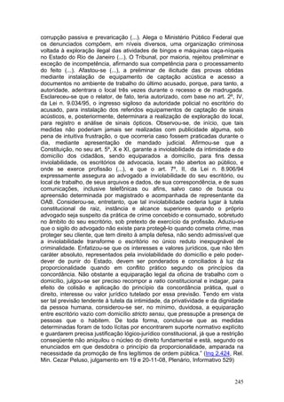 corrupção passiva e prevaricação (...). Alega o Ministério Público Federal que
os denunciados compõem, em níveis diversos, uma organização criminosa
voltada à exploração ilegal das atividades de bingos e máquinas caça-níqueis
no Estado do Rio de Janeiro (...). O Tribunal, por maioria, rejeitou preliminar e
exceção de incompetência, afirmando sua competência para o processamento
do feito (...). Afastou-se (...), a preliminar de ilicitude das provas obtidas
mediante instalação de equipamento de captação acústica e acesso a
documentos no ambiente de trabalho do último acusado, porque, para tanto, a
autoridade, adentrara o local três vezes durante o recesso e de madrugada.
Esclareceu-se que o relator, de fato, teria autorizado, com base no art. 2º, IV,
da Lei n. 9.034/95, o ingresso sigiloso da autoridade policial no escritório do
acusado, para instalação dos referidos equipamentos de captação de sinais
acústicos, e, posteriormente, determinara a realização de exploração do local,
para registro e análise de sinais ópticos. Observou-se, de início, que tais
medidas não poderiam jamais ser realizadas com publicidade alguma, sob
pena de intuitiva frustração, o que ocorreria caso fossem praticadas durante o
dia, mediante apresentação de mandado judicial. Afirmou-se que a
Constituição, no seu art. 5º, X e XI, garante a inviolabilidade da intimidade e do
domicílio dos cidadãos, sendo equiparados a domicílio, para fins dessa
inviolabilidade, os escritórios de advocacia, locais não abertos ao público, e
onde se exerce profissão (...), e que o art. 7º, II, da Lei n. 8.906/94
expressamente assegura ao advogado a inviolabilidade do seu escritório, ou
local de trabalho, de seus arquivos e dados, de sua correspondência, e de suas
comunicações, inclusive telefônicas ou afins, salvo caso de busca ou
apreensão determinada por magistrado e acompanhada de representante da
OAB. Considerou-se, entretanto, que tal inviolabilidade cederia lugar à tutela
constitucional de raiz, instância e alcance superiores quando o próprio
advogado seja suspeito da prática de crime concebido e consumado, sobretudo
no âmbito do seu escritório, sob pretexto de exercício da profissão. Aduziu-se
que o sigilo do advogado não existe para protegê-lo quando cometa crime, mas
proteger seu cliente, que tem direito à ampla defesa, não sendo admissível que
a inviolabilidade transforme o escritório no único reduto inexpugnável de
criminalidade. Enfatizou-se que os interesses e valores jurídicos, que não têm
caráter absoluto, representados pela inviolabilidade do domicílio e pelo poder-
dever de punir do Estado, devem ser ponderados e conciliados à luz da
proporcionalidade quando em conflito prático segundo os princípios da
concordância. Não obstante a equiparação legal da oficina de trabalho com o
domicílio, julgou-se ser preciso recompor a ratio constitucional e indagar, para
efeito de colisão e aplicação do princípio da concordância prática, qual o
direito, interesse ou valor jurídico tutelado por essa previsão. Tendo em vista
ser tal previsão tendente à tutela da intimidade, da privatividade e da dignidade
da pessoa humana, considerou-se ser, no mínimo, duvidosa, a equiparação
entre escritório vazio com domicílio stricto sensu, que pressupõe a presença de
pessoas que o habitem. De toda forma, concluiu-se que as medidas
determinadas foram de todo lícitas por encontrarem suporte normativo explícito
e guardarem precisa justificação lógico-jurídico constitucional, já que a restrição
conseqüente não aniquilou o núcleo do direito fundamental e está, segundo os
enunciados em que desdobra o princípio da proporcionalidade, amparada na
necessidade da promoção de fins legítimos de ordem pública.” (Inq 2.424, Rel.
Min. Cezar Peluso, julgamento em 19 e 20-11-08, Plenário, Informativo 529)


                                                                               245
 