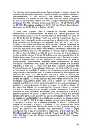 "Na forma de inúmeros precedentes da Suprema Corte, o elevado número de
agentes e de condutas demandam complexa dilação probatória a justificar o
desmembramento do feito requerido pelo Ministério Público Federal,
ressaltando-se que apenas um dos vinte e três indiciados detém prerrogativa
de foro por ser Deputado Federal (art. 80 do Código de Processo Penal)." (Inq
2.706-AgR, Rel. Min. Menezes Direito, julgamento em 14-8-08, Plenário, DJE
de 25-9-08). No mesmo sentido: Inq 2.578, Rel. Min. Ricardo Lewandowski,
julgamento em 6-8-09, Plenário, DJE de 18-9-09.

“É praxe nesta Suprema Corte a prolação de decisões monocráticas
determinando o desmembramento de feitos que tenham pluralidade de
litisconsortes penais passivos. A presente medida é determinada com apoio no
art. 80 do Código de Processo Penal, que autoriza a separação do feito,
presente motivo relevante que torne conveniente a adoção de tal providência.
Esse proceder tem fundamento no parágrafo único do art. 2º da Lei n.
8.038/90, que ‘confere aos Ministros Relatores dos Tribunais Superiores as
atribuições inerentes aos Juízes singulares, dentre elas a de ser o Juiz da
instrução, aos quais caberá decidir sobre todas as providências pertinentes ao
bom andamento do processo’ (fls. 205/206). A avaliação sobre a necessidade,
ou não, de ser submetida a questão de ordem à análise do órgão colegiado,
conforme dispõe o inciso III do art. 21 do Regimento Interno desta Corte, é do
Relator do processo. A ele compete examinar qual a melhor forma de proceder,
diante da análise do caso concreto, verificando a complexidade da causa, as
particularidades eventualmente reveladas pelas circunstâncias do crime
investigado, o número de réus, o grau de envolvimento desses com os crimes
imputados e entre uns e outros, sem que tanto configure usurpação das
funções atribuídas ao órgão colegiado fracionário, ou pleno, conforme o caso,
ao qual esteja ele vinculado. A ausência de intimação do paciente da decisão
determinando o desmembramento é questão controvertida, não podendo ser
verificada de plano, pois não se tem, nos autos, todas as informações
necessárias ao perfeito entendimento da questão a revelar a plausibilidade
jurídica do alegado. A decisão agravada está em perfeita consonância com a
orientação jurisprudencial desta Corte sobre a matéria, que, em diversos
julgados, já enfatizou revelar-se plenamente possível, presente as razões que o
justificam, o desmembramento de feitos com apoio no art. 80 do Código de
Processo Penal. Não há nenhum óbice jurídico para que o Relator do inquérito
proceda ao desmembramento, quando entender conveniente à instrução
criminal e ao bom andamento do processo, para dar celeridade e eficácia a
pretensão punitiva do Estado. É sabido que o habeas corpus tem previsão
constitucional para aquele que sofre ou se acha ameaçado de sofrer violência
ou coação em sua liberdade de locomoção, por ilegalidade ou abuso de poder
(art. 5º, inc. LXVIII, CF). É inviável o habeas corpus, pois a impetração, tal
como posta nos autos, tem a finalidade exclusiva de alterar o local no qual
deverá ser processado e julgado o paciente, o que demonstra, em última
análise, que os impetrantes não buscam afastar ou evitar qualquer ameaça ao
direito de locomoção do paciente mas, tão-somente, alterar o órgão
jurisdicional para o seu processamento e julgamento.” (HC 94.224-AgR, Rel.
Min. Menezes Direito, julgamento em 12-6-08, Plenário, DJE de 12-9-08). Vide:
HC 91.224, Rel. p/ o ac. Min. Cármen Lúcia, julgamento em 15-10-07, Plenário,
DJE de 16-5-08.


                                                                           246
 