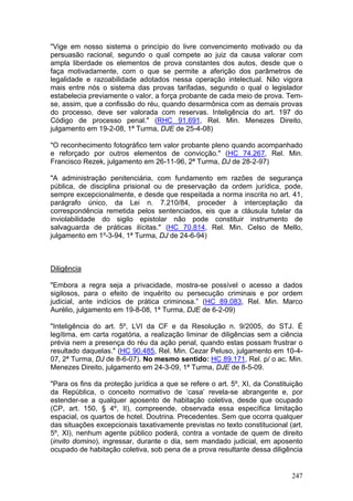 "Vige em nosso sistema o princípio do livre convencimento motivado ou da
persuasão racional, segundo o qual compete ao juiz da causa valorar com
ampla liberdade os elementos de prova constantes dos autos, desde que o
faça motivadamente, com o que se permite a aferição dos parâmetros de
legalidade e razoabilidade adotados nessa operação intelectual. Não vigora
mais entre nós o sistema das provas tarifadas, segundo o qual o legislador
estabelecia previamente o valor, a força probante de cada meio de prova. Tem-
se, assim, que a confissão do réu, quando desarmônica com as demais provas
do processo, deve ser valorada com reservas. Inteligência do art. 197 do
Código de processo penal." (RHC 91.691, Rel. Min. Menezes Direito,
julgamento em 19-2-08, 1ª Turma, DJE de 25-4-08)

"O reconhecimento fotográfico tem valor probante pleno quando acompanhado
e reforçado por outros elementos de convicção." (HC 74.267, Rel. Min.
Francisco Rezek, julgamento em 26-11-96, 2ª Turma, DJ de 28-2-97)

"A administração penitenciária, com fundamento em razões de segurança
pública, de disciplina prisional ou de preservação da ordem jurídica, pode,
sempre excepcionalmente, e desde que respeitada a norma inscrita no art. 41,
parágrafo único, da Lei n. 7.210/84, proceder à interceptação da
correspondência remetida pelos sentenciados, eis que a cláusula tutelar da
inviolabilidade do sigilo epistolar não pode constituir instrumento de
salvaguarda de práticas ilícitas." (HC 70.814, Rel. Min. Celso de Mello,
julgamento em 1º-3-94, 1ª Turma, DJ de 24-6-94)



Diligência

"Embora a regra seja a privacidade, mostra-se possível o acesso a dados
sigilosos, para o efeito de inquérito ou persecução criminais e por ordem
judicial, ante indícios de prática criminosa.” (HC 89.083, Rel. Min. Marco
Aurélio, julgamento em 19-8-08, 1ª Turma, DJE de 6-2-09)

"Inteligência do art. 5º, LVI da CF e da Resolução n. 9/2005, do STJ. É
legítima, em carta rogatória, a realização liminar de diligências sem a ciência
prévia nem a presença do réu da ação penal, quando estas possam frustrar o
resultado daquelas." (HC 90.485, Rel. Min. Cezar Peluso, julgamento em 10-4-
07, 2ª Turma, DJ de 8-6-07). No mesmo sentido: HC 89.171, Rel. p/ o ac. Min.
Menezes Direito, julgamento em 24-3-09, 1ª Turma, DJE de 8-5-09.

"Para os fins da proteção jurídica a que se refere o art. 5º, XI, da Constituição
da República, o conceito normativo de ‘casa’ revela-se abrangente e, por
estender-se a qualquer aposento de habitação coletiva, desde que ocupado
(CP, art. 150, § 4º, II), compreende, observada essa específica limitação
espacial, os quartos de hotel. Doutrina. Precedentes. Sem que ocorra qualquer
das situações excepcionais taxativamente previstas no texto constitucional (art.
5º, XI), nenhum agente público poderá, contra a vontade de quem de direito
(invito domino), ingressar, durante o dia, sem mandado judicial, em aposento
ocupado de habitação coletiva, sob pena de a prova resultante dessa diligência


                                                                             247
 
