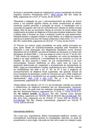 de busca e apreensão reputar-se inadmissível, porque impregnada de ilicitude
originária. Doutrina. Precedentes (STF)." (RHC 90.376, Rel. Min. Celso de
Mello, julgamento em 3-4-07, 2ª Turma, DJ de 18-5-07)

"Descabida a alegação de que o não-reconhecimento da prática de tortura
contra o ora paciente significa ofensa ao direito constitucional de defesa,
mormente quando permitida a produção de provas. A insatisfação com a
conclusão do julgador não é de ser confundida com violação ao direito à ampla
defesa. Não há que se reconhecer ofensa ao princípio da ampla defesa pelo
indeferimento de pedido de diligência à Polícia para localizar testemunha. Cabe
à defesa obter e fornecer ao Juízo o endereço correto de suas testemunhas.
Afastada também a alegada violação à ampla defesa, se a diligência requerida
reporta-se à testemunha que nem sequer presenciou o fato-crime." (HC 90.144,
Rel. Min. Carlos Britto, julgamento em 20-3-07, 1ª Turma, DJ de 3-8-07)

"O Tribunal, por maioria, julgou procedente, em parte, pedido formulado em
duas ações diretas de inconstitucionalidade propostas pelo Presidente da
República e pela Associação dos Magistrados Brasileiros contra diversos
dispositivos da Lei 8.906/94, que trata do Estatuto da Advocacia e a Ordem dos
Advogados do Brasil-OAB. (...) No que tange ao inciso II do art. 7º da lei (‘Art.
7º São direitos do advogado:... II - ter respeitada, em nome da liberdade de
defesa e do sigilo profissional, a inviolabilidade de seu escritório ou local de
trabalho, de seus arquivos e dados, de sua correspondência e de suas
comunicações, inclusive telefônicas ou afins, salvo caso de busca ou
apreensão determinada por magistrado e acompanhada de representante da
OAB’), julgou-se improcedente o pedido, explicitando-se que o âmbito material
da inviolabilidade não elide o art. 5º, XII, da CF e que a exigência do
acompanhamento da diligência ficará suplantada, não gerando ilicitude da
prova resultante da apreensão, a partir do momento em que a OAB, instada em
caráter confidencial e cientificada com as cautelas próprias, deixar de indicar o
representante." (ADI 1.105 e ADI 1.127, Rel. p/ o ac. Min. Ricardo
Lewandowski, julgamento em 17-5-06, Informativo 427)

“Ampla defesa: não ofende o art. 5º, LV, da Constituição, acórdão que mantém
o indeferimento de diligência probatória tida por desnecessária, sobretudo,
como no caso, não pode mais ser realizada: precedentes.” (AI 560.790-AgR,
Rel. Min. Sepúlveda Pertence, julgamento em 11-10-05, 1ª Turma, DJ de 4-11-
05). No mesmo sentido: AI 747.611, Rel. Min. Cármen Lúcia, decisão
monocrática, julgamento em 10-6-09, DJE de 26-6-09; RE 531.906-AgR, Rel.
Min. Eros Grau, julgamento em de 10-6-09, 2ª Turma, DJE de 26-6-09; AI
619.796-AgR, Rel. Min. Ricardo Lewandowski, julgamento em 10-6-09, 1ª
Turma, DJE de 26-6-09.



Interceptação telefônica

"Se o juízo que, originalmente, deferiu interceptação telefônica, remeteu, por
incompetência reconhecida perante as investigações ulteriores, os autos do
procedimento a outro órgão, não pode ser tido como coator em relação à ação


                                                                             248
 