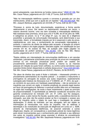 penal subseqüente, cuja denúncia se fundou nessa prova." (RHC 87.198, Rel.
Min. Cezar Peluso, julgamento em 25-11-08, 2ª Turma, DJE de 6-2-09)

"Não há interceptação telefônica quando a conversa é gravada por um dos
interlocutores, ainda que com a ajuda de um repórter." (RE 453.562-AgR, Rel.
Min. Joaquim Barbosa, julgamento em 23-9-08, 2ª Turma, DJE de 28-11-08)

"Processo é, acima de tudo, documentação, exigindo-se a forma escrita
relativamente à prova. Daí serem os depoimentos inseridos em termo, o
mesmo devendo ocorrer, uma vez bem sucedida a interceptação telefônica.
Não bastasse essa premissa, vê-se que a lei nº 9.296, de 24 de julho de 1996,
é categórica ao prever, no § 1º do artigo 6º, que, no caso de a diligência
possibilitar a gravação da comunicação interceptada, será determinada a sua
transcrição. Assim, a formalidade imposta por lei é essencial à valia da prova,
viabilizando-se, com isso, o conhecimento da conversação interceptada e,
portanto, o exercício de direito de defesa pelo acusado, a atuação do próprio
ministério público e do órgão julgador. Descabe cogitar, em substituição ao que
previsto em lei, do acesso às fitas, da audição pelo órgão julgador na
oportunidade de proferir sentença." (HC 83.983, voto do Rel. Min. Marco
Aurélio, julgamento em 4-12-07, 1ª Turma, DJE de 23-5-08)

"Dados obtidos em interceptação de comunicações telefônicas e em escutas
ambientais, judicialmente autorizadas para produção de prova em investigação
criminal ou em instrução processual penal, podem ser usados em
procedimento administrativo disciplinar, contra a mesma ou as mesmas
pessoas em relação às quais foram colhidos, ou contra outros servidores cujos
supostos ilícitos teriam despontado à colheita dessa prova." (Inq 2.424-QO-QO,
Rel. Min. Cezar Peluso, julgamento em 20-6-07, Plenário, DJ de 24-8-07).

"Do plexo de direitos dos quais é titular o indiciado – interessado primário no
procedimento administrativo do inquérito policial –, é corolário e instrumento a
prerrogativa do advogado de acesso aos autos respectivos, explicitamente
outorgada pelo Estatuto da Advocacia (Lei nº 8.906/94, art. 7º, XIV), da qual –
ao contrário do que previu em hipóteses assemelhadas – não se excluíram os
inquéritos que correm em sigilo: a irrestrita amplitude do preceito legal resolve
em favor da prerrogativa do defensor o eventual conflito dela com os interesses
do sigilo das investigações, de modo a fazer impertinente o apelo ao princípio
da proporcionalidade. A oponibilidade ao defensor constituído esvaziaria uma
garantia constitucional do indiciado (CF, art. 5º, LXIII), que lhe assegura,
quando preso, e pelo menos lhe faculta, quando solto, a assistência técnica do
advogado, que este não lhe poderá prestar se lhe é sonegado o acesso aos
autos do inquérito sobre o objeto do qual haja o investigado de prestar
declarações. O direito do indiciado, por seu advogado, tem por objeto as
informações já introduzidas nos autos do inquérito, não as relativas à
decretação e às vicissitudes da execução de diligências em curso (cf. L. 9296,
atinente às interceptações telefônicas, de possível extensão a outras
diligências); dispõe, em conseqüência a autoridade policial de meios legítimos
para obviar inconvenientes que o conhecimento pelo indiciado e seu defensor
dos autos do inquérito policial possa acarretar à eficácia do procedimento
investigatório." (HC 82.354, Rel. Min. Sepúlveda Pertence, julgamento em 10-8-


                                                                             249
 