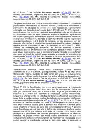 04, 1ª Turma, DJ de 24-9-04). No mesmo sentido: HC 94.387, Rel. Min.
Ricardo Lewandowski, julgamento em 18-11-08, 1ª Turma, DJE de 6-2-09.
Vide: Rcl 8.529, Rel. Min. Ricardo Lewandowski, decisão monocrática,
julgamento em de 30-6-09, DJE de 3-8-09.

"Do plexo de direitos dos quais é titular o indiciado – interessado primário no
procedimento administrativo do inquérito policial –, é corolário e instrumento a
prerrogativa do advogado de acesso aos autos respectivos, explicitamente
outorgada pelo Estatuto da Advocacia (Lei nº 8.906/94, art. 7º, XIV), da qual –
ao contrário do que previu em hipóteses assemelhadas – não se excluíram os
inquéritos que correm em sigilo: a irrestrita amplitude do preceito legal resolve
em favor da prerrogativa do defensor o eventual conflito dela com os interesses
do sigilo das investigações, de modo a fazer impertinente o apelo ao princípio
da proporcionalidade. (...) O direito do indiciado, por seu advogado, tem por
objeto as informações já introduzidas nos autos do inquérito, não as relativas à
decretação e às vicissitudes da execução de diligências em curso (cf. L. 9296,
atinente às interceptações telefônicas, de possível extensão a outras
diligências); dispõe, em conseqüência a autoridade policial de meios legítimos
para obviar inconvenientes que o conhecimento pelo indiciado e seu defensor
dos autos do inquérito policial possa acarretar à eficácia do procedimento
investigatório." (HC 82.354, Rel. Min. Sepúlveda Pertence, julgamento em 10-8-
04, 1ª Turma, DJ de 24-9-04). No mesmo sentido: HC 94.387, Rel. Min.
Ricardo Lewandowski, julgamento em 18-11-08, 1ª Turma, DJE de 6-2-09.
Vide: Rcl 8.529, Rel. Min. Ricardo Lewandowski, decisão monocrática,
julgamento em de 30-6-09, DJE de 3-8-09.

"Interceptação telefônica. Prova ilícita. Autorização judicial deferida
anteriormente à Lei n. 9.296/96, que regulamentou o inciso XII do artigo 5º da
Constituição Federal. Nulidade da ação penal, por fundar-se exclusivamente
em conversas obtidas mediante quebra dos sigilos telefônicos dos pacientes."
(HC 81.154, Rel. Min. Maurício Corrêa, julgamento em 2-10-01, 2ª Turma, DJ
de 19-12-01). No mesmo sentido: HC 74.116, Rel. p/ o ac. Min. Maurício
Corrêa, julgamento em 5-11-96, 2ª Turma, DJ de 14-3-97.

"O art. 5º, XII, da Constituição, que prevê, excepcionalmente, a violação do
sigilo das comunicações telefônicas para fins de investigação criminal ou
instrução processual penal, não é auto-aplicável: exige lei que estabeleça as
hipóteses e a forma que permitam a autorização judicial. Precedentes.
Enquanto a referida lei não for editada pelo Congresso Nacional, é considerada
prova ilícita a obtida mediante quebra do sigilo das comunicações telefônicas,
mesmo quando haja ordem judicial (CF, art. 5º, LVI). O art. 57, II, a, do Código
Brasileiro de Telecomunicações não foi recepcionado pela atual Constituição, a
qual exige numerus clausus para a definição das hipóteses e formas pelas
quais é legítima a violação do sigilo das comunicações telefônicas. A garantia
que a Constituição dá, até que a lei o defina, não distingue o telefone público
do particular, ainda que instalado em interior de presídio, pois o bem jurídico
protegido é a privacidade das pessoas, prerrogativa dogmática de todos os
cidadãos. As provas obtidas por meios ilícitos contaminam as que são
exclusivamente delas decorrentes; tornam-se inadmissíveis no processo e não
podem ensejar a investigação criminal e, com mais razão, a denúncia, a


                                                                             250
 